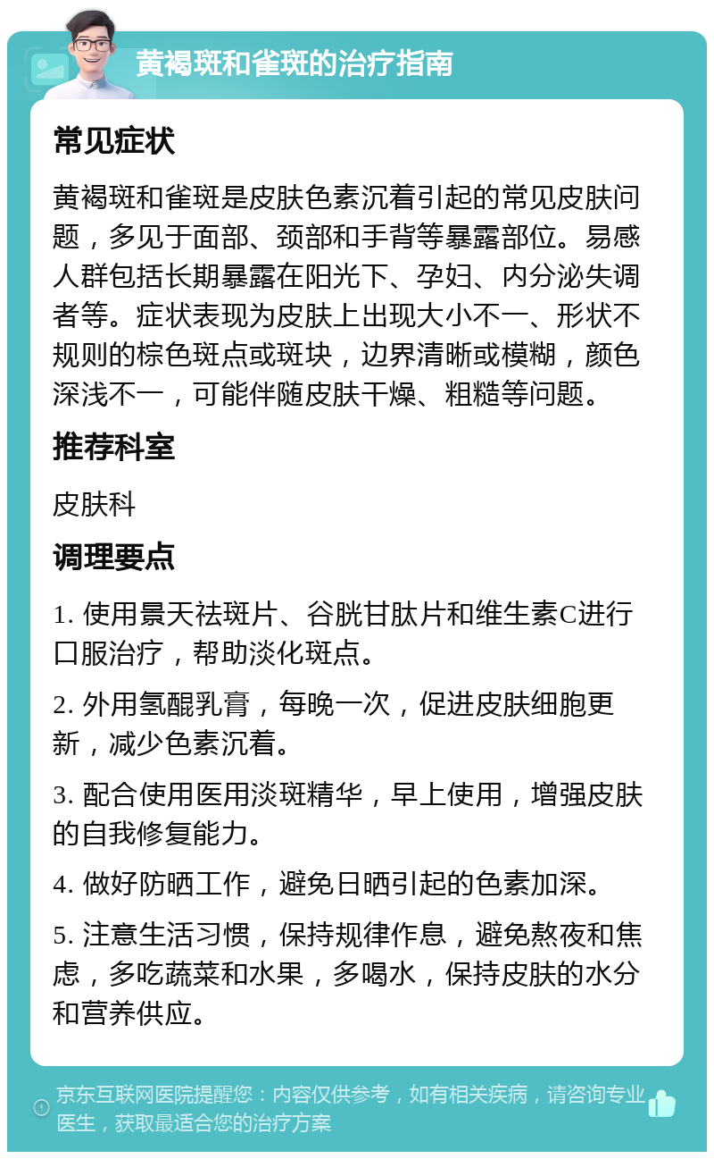 黄褐斑和雀斑的治疗指南 常见症状 黄褐斑和雀斑是皮肤色素沉着引起的常见皮肤问题，多见于面部、颈部和手背等暴露部位。易感人群包括长期暴露在阳光下、孕妇、内分泌失调者等。症状表现为皮肤上出现大小不一、形状不规则的棕色斑点或斑块，边界清晰或模糊，颜色深浅不一，可能伴随皮肤干燥、粗糙等问题。 推荐科室 皮肤科 调理要点 1. 使用景天祛斑片、谷胱甘肽片和维生素C进行口服治疗，帮助淡化斑点。 2. 外用氢醌乳膏，每晚一次，促进皮肤细胞更新，减少色素沉着。 3. 配合使用医用淡斑精华，早上使用，增强皮肤的自我修复能力。 4. 做好防晒工作，避免日晒引起的色素加深。 5. 注意生活习惯，保持规律作息，避免熬夜和焦虑，多吃蔬菜和水果，多喝水，保持皮肤的水分和营养供应。