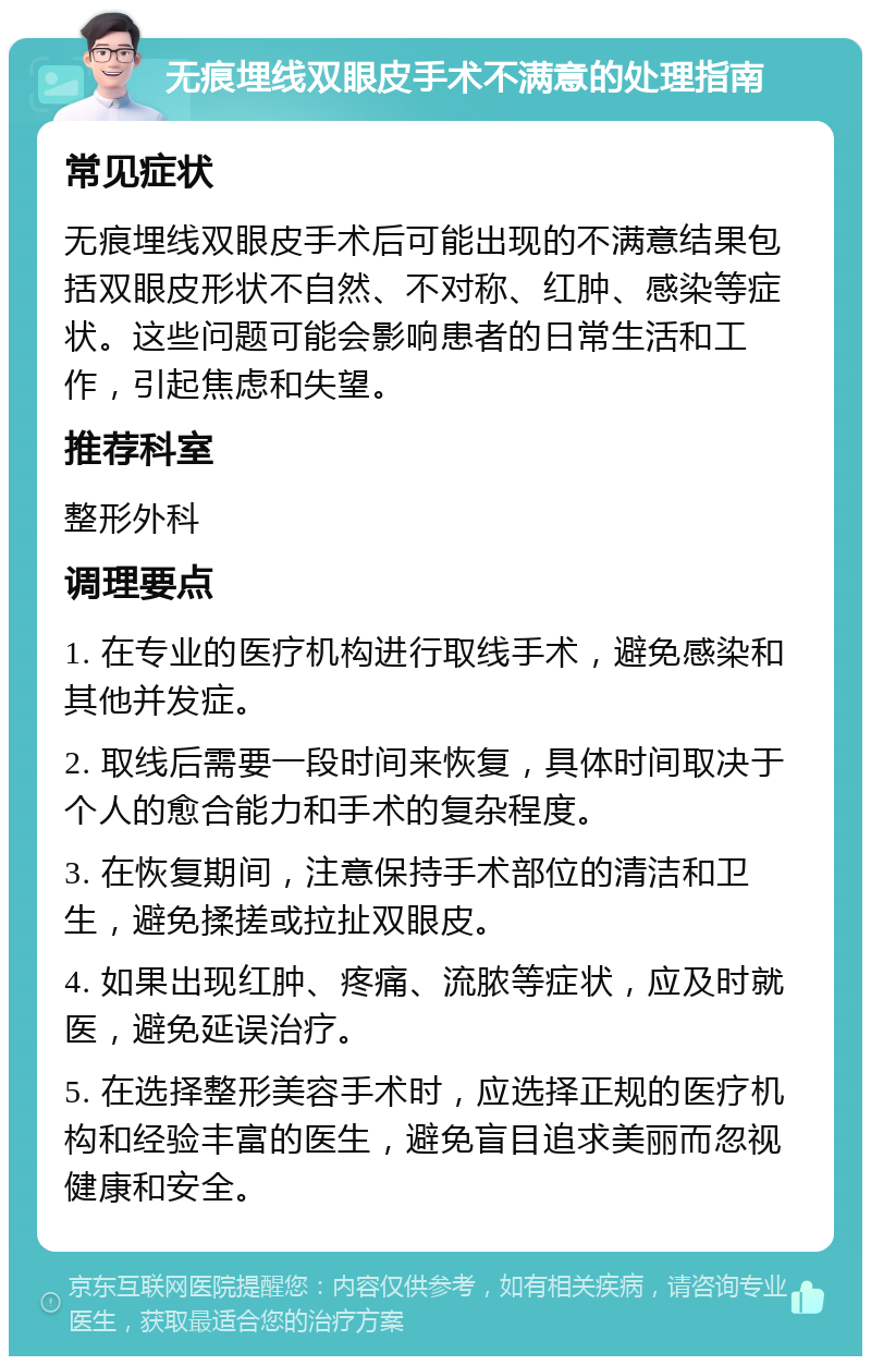 无痕埋线双眼皮手术不满意的处理指南 常见症状 无痕埋线双眼皮手术后可能出现的不满意结果包括双眼皮形状不自然、不对称、红肿、感染等症状。这些问题可能会影响患者的日常生活和工作，引起焦虑和失望。 推荐科室 整形外科 调理要点 1. 在专业的医疗机构进行取线手术，避免感染和其他并发症。 2. 取线后需要一段时间来恢复，具体时间取决于个人的愈合能力和手术的复杂程度。 3. 在恢复期间，注意保持手术部位的清洁和卫生，避免揉搓或拉扯双眼皮。 4. 如果出现红肿、疼痛、流脓等症状，应及时就医，避免延误治疗。 5. 在选择整形美容手术时，应选择正规的医疗机构和经验丰富的医生，避免盲目追求美丽而忽视健康和安全。