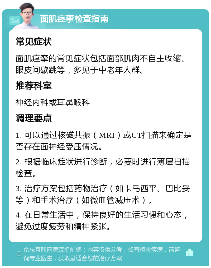 面肌痉挛检查指南 常见症状 面肌痉挛的常见症状包括面部肌肉不自主收缩、眼皮间歇跳等，多见于中老年人群。 推荐科室 神经内科或耳鼻喉科 调理要点 1. 可以通过核磁共振（MRI）或CT扫描来确定是否存在面神经受压情况。 2. 根据临床症状进行诊断，必要时进行薄层扫描检查。 3. 治疗方案包括药物治疗（如卡马西平、巴比妥等）和手术治疗（如微血管减压术）。 4. 在日常生活中，保持良好的生活习惯和心态，避免过度疲劳和精神紧张。