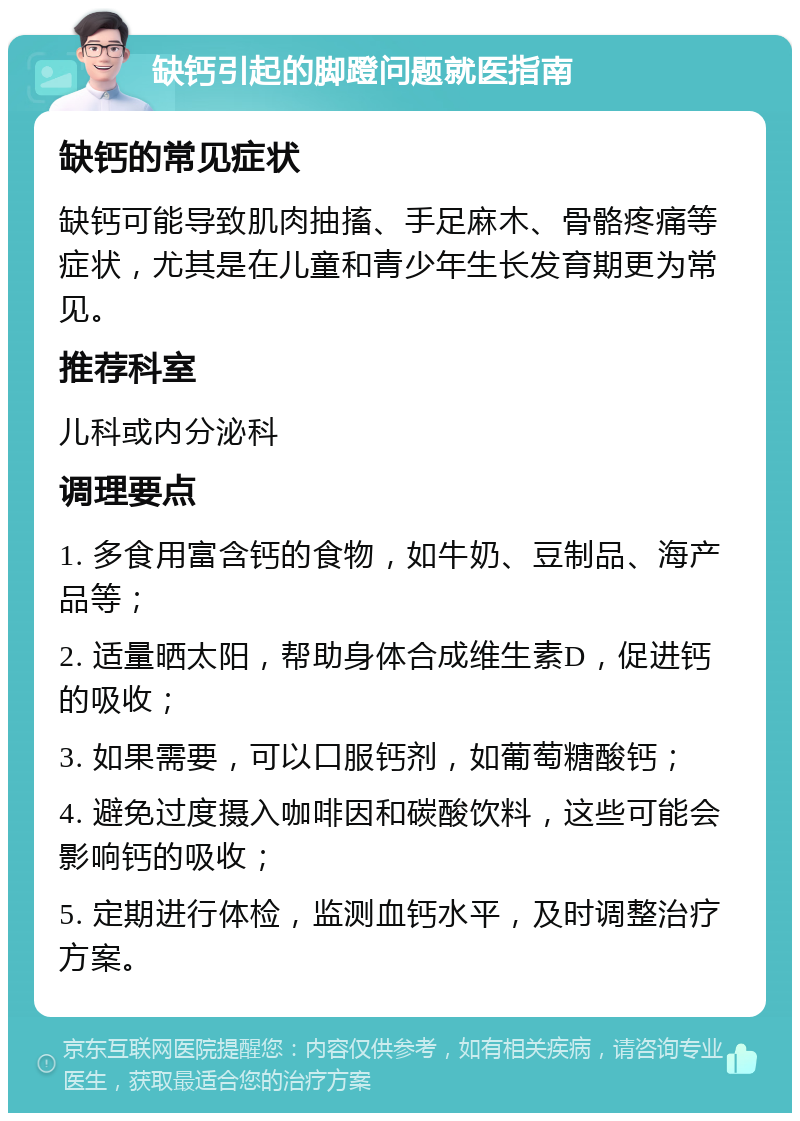 缺钙引起的脚蹬问题就医指南 缺钙的常见症状 缺钙可能导致肌肉抽搐、手足麻木、骨骼疼痛等症状，尤其是在儿童和青少年生长发育期更为常见。 推荐科室 儿科或内分泌科 调理要点 1. 多食用富含钙的食物，如牛奶、豆制品、海产品等； 2. 适量晒太阳，帮助身体合成维生素D，促进钙的吸收； 3. 如果需要，可以口服钙剂，如葡萄糖酸钙； 4. 避免过度摄入咖啡因和碳酸饮料，这些可能会影响钙的吸收； 5. 定期进行体检，监测血钙水平，及时调整治疗方案。