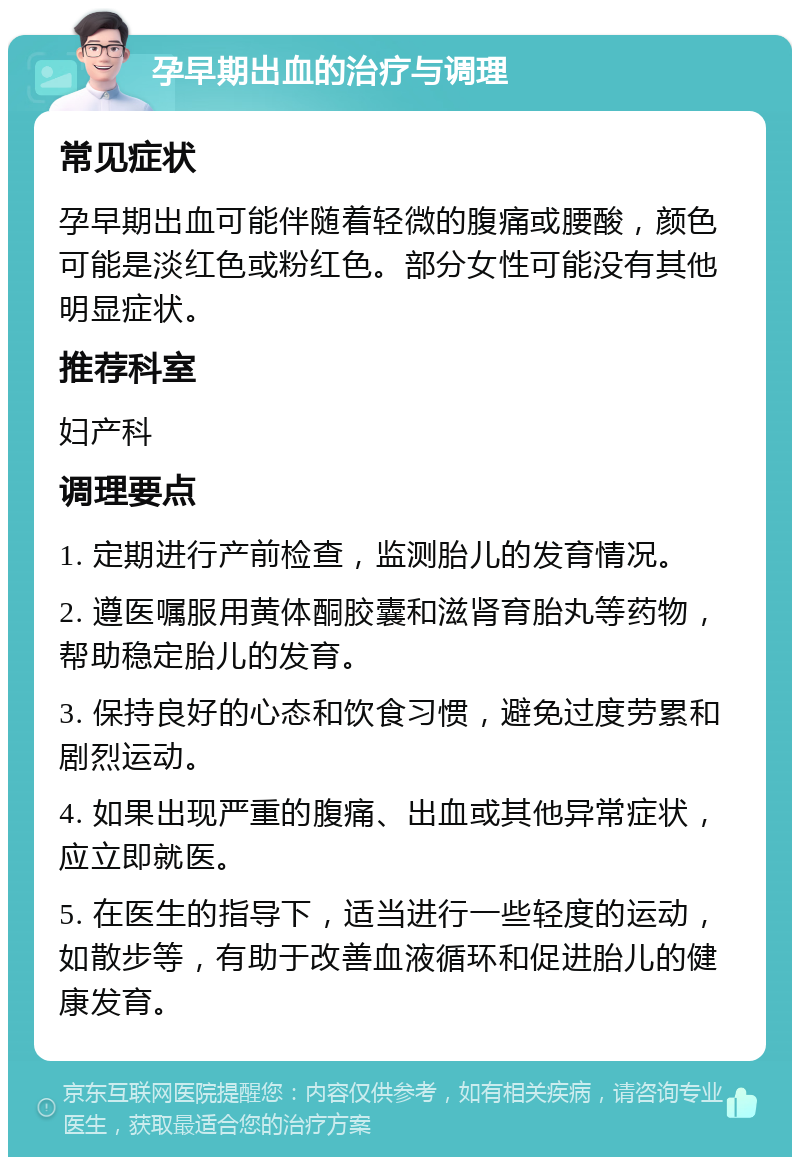 孕早期出血的治疗与调理 常见症状 孕早期出血可能伴随着轻微的腹痛或腰酸，颜色可能是淡红色或粉红色。部分女性可能没有其他明显症状。 推荐科室 妇产科 调理要点 1. 定期进行产前检查，监测胎儿的发育情况。 2. 遵医嘱服用黄体酮胶囊和滋肾育胎丸等药物，帮助稳定胎儿的发育。 3. 保持良好的心态和饮食习惯，避免过度劳累和剧烈运动。 4. 如果出现严重的腹痛、出血或其他异常症状，应立即就医。 5. 在医生的指导下，适当进行一些轻度的运动，如散步等，有助于改善血液循环和促进胎儿的健康发育。