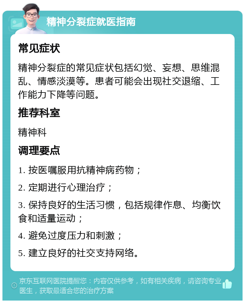 精神分裂症就医指南 常见症状 精神分裂症的常见症状包括幻觉、妄想、思维混乱、情感淡漠等。患者可能会出现社交退缩、工作能力下降等问题。 推荐科室 精神科 调理要点 1. 按医嘱服用抗精神病药物； 2. 定期进行心理治疗； 3. 保持良好的生活习惯，包括规律作息、均衡饮食和适量运动； 4. 避免过度压力和刺激； 5. 建立良好的社交支持网络。