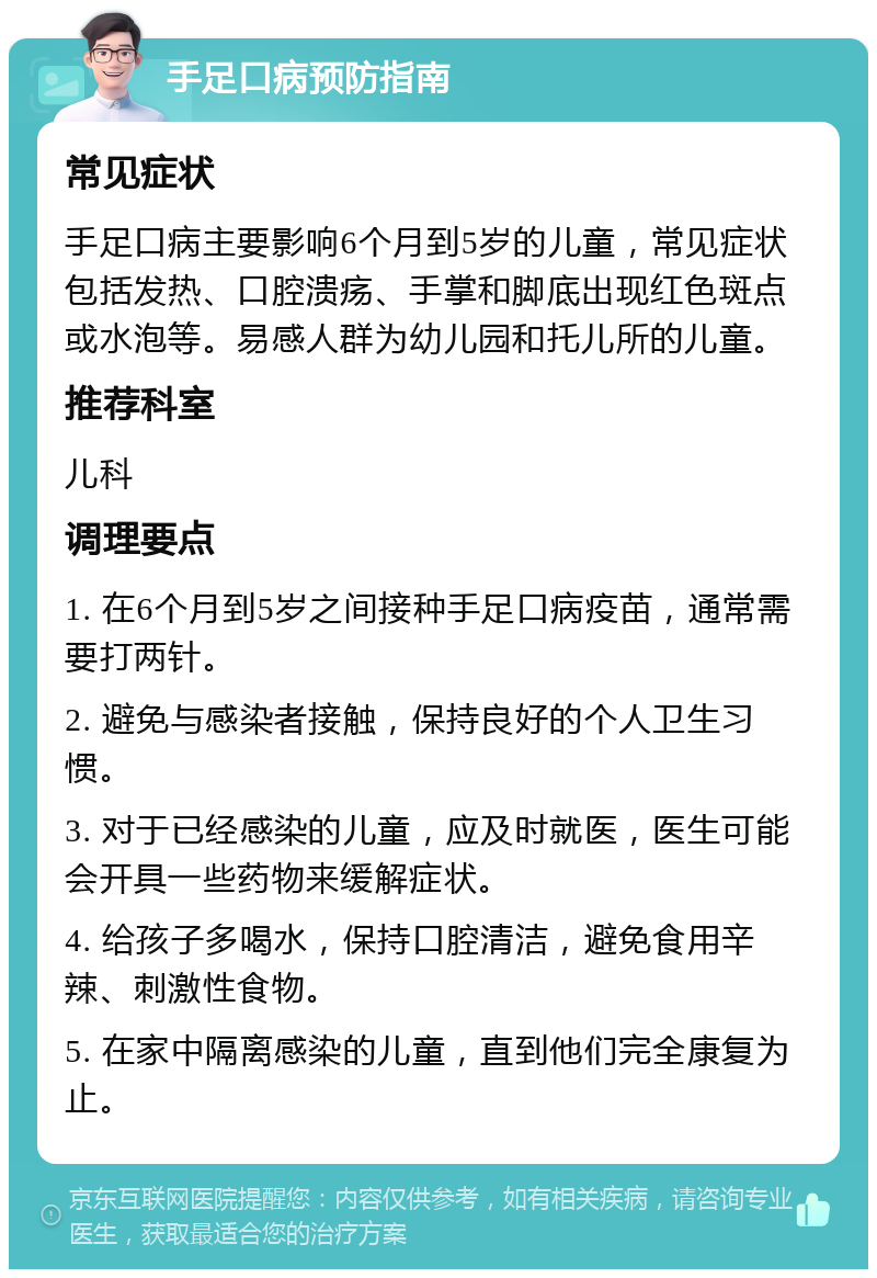 手足口病预防指南 常见症状 手足口病主要影响6个月到5岁的儿童，常见症状包括发热、口腔溃疡、手掌和脚底出现红色斑点或水泡等。易感人群为幼儿园和托儿所的儿童。 推荐科室 儿科 调理要点 1. 在6个月到5岁之间接种手足口病疫苗，通常需要打两针。 2. 避免与感染者接触，保持良好的个人卫生习惯。 3. 对于已经感染的儿童，应及时就医，医生可能会开具一些药物来缓解症状。 4. 给孩子多喝水，保持口腔清洁，避免食用辛辣、刺激性食物。 5. 在家中隔离感染的儿童，直到他们完全康复为止。