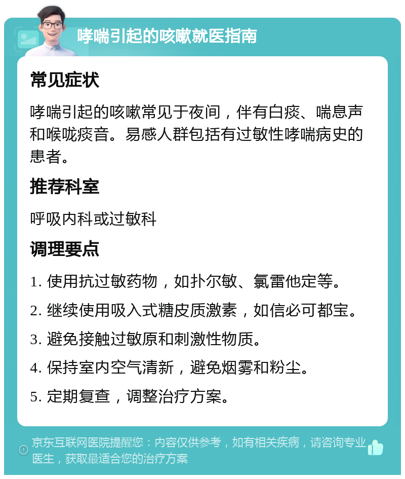 哮喘引起的咳嗽就医指南 常见症状 哮喘引起的咳嗽常见于夜间，伴有白痰、喘息声和喉咙痰音。易感人群包括有过敏性哮喘病史的患者。 推荐科室 呼吸内科或过敏科 调理要点 1. 使用抗过敏药物，如扑尔敏、氯雷他定等。 2. 继续使用吸入式糖皮质激素，如信必可都宝。 3. 避免接触过敏原和刺激性物质。 4. 保持室内空气清新，避免烟雾和粉尘。 5. 定期复查，调整治疗方案。