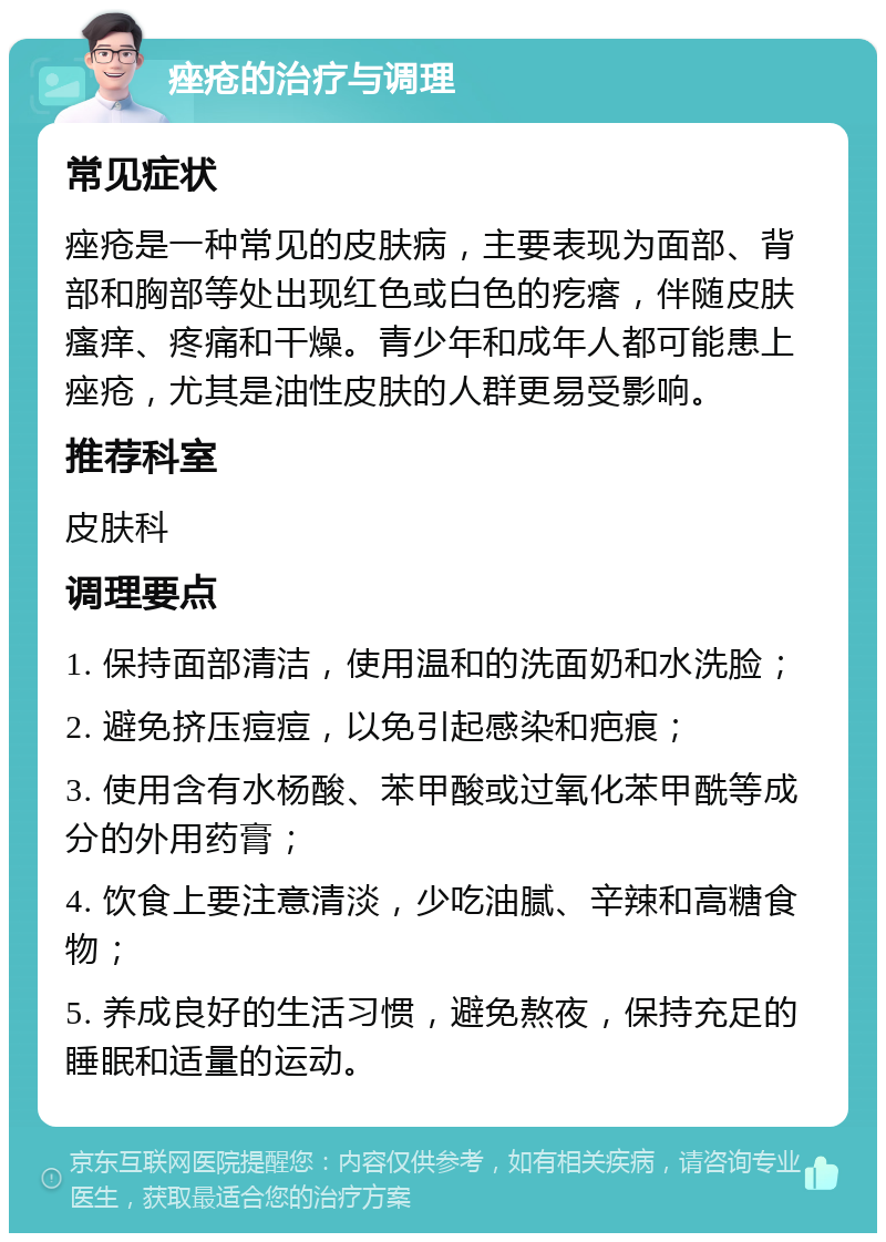 痤疮的治疗与调理 常见症状 痤疮是一种常见的皮肤病，主要表现为面部、背部和胸部等处出现红色或白色的疙瘩，伴随皮肤瘙痒、疼痛和干燥。青少年和成年人都可能患上痤疮，尤其是油性皮肤的人群更易受影响。 推荐科室 皮肤科 调理要点 1. 保持面部清洁，使用温和的洗面奶和水洗脸； 2. 避免挤压痘痘，以免引起感染和疤痕； 3. 使用含有水杨酸、苯甲酸或过氧化苯甲酰等成分的外用药膏； 4. 饮食上要注意清淡，少吃油腻、辛辣和高糖食物； 5. 养成良好的生活习惯，避免熬夜，保持充足的睡眠和适量的运动。