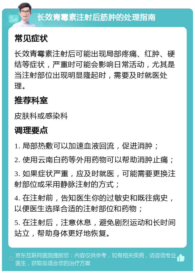 长效青霉素注射后筋肿的处理指南 常见症状 长效青霉素注射后可能出现局部疼痛、红肿、硬结等症状，严重时可能会影响日常活动，尤其是当注射部位出现明显隆起时，需要及时就医处理。 推荐科室 皮肤科或感染科 调理要点 1. 局部热敷可以加速血液回流，促进消肿； 2. 使用云南白药等外用药物可以帮助消肿止痛； 3. 如果症状严重，应及时就医，可能需要更换注射部位或采用静脉注射的方式； 4. 在注射前，告知医生你的过敏史和既往病史，以便医生选择合适的注射部位和药物； 5. 在注射后，注意休息，避免剧烈运动和长时间站立，帮助身体更好地恢复。