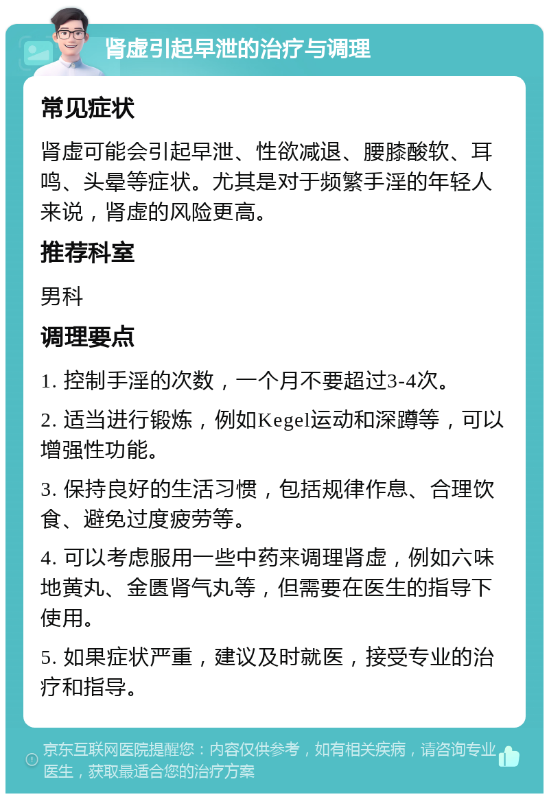 肾虚引起早泄的治疗与调理 常见症状 肾虚可能会引起早泄、性欲减退、腰膝酸软、耳鸣、头晕等症状。尤其是对于频繁手淫的年轻人来说，肾虚的风险更高。 推荐科室 男科 调理要点 1. 控制手淫的次数，一个月不要超过3-4次。 2. 适当进行锻炼，例如Kegel运动和深蹲等，可以增强性功能。 3. 保持良好的生活习惯，包括规律作息、合理饮食、避免过度疲劳等。 4. 可以考虑服用一些中药来调理肾虚，例如六味地黄丸、金匮肾气丸等，但需要在医生的指导下使用。 5. 如果症状严重，建议及时就医，接受专业的治疗和指导。