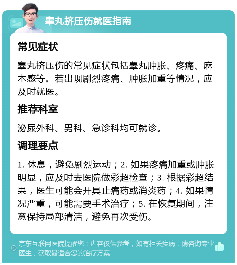 睾丸挤压伤就医指南 常见症状 睾丸挤压伤的常见症状包括睾丸肿胀、疼痛、麻木感等。若出现剧烈疼痛、肿胀加重等情况，应及时就医。 推荐科室 泌尿外科、男科、急诊科均可就诊。 调理要点 1. 休息，避免剧烈运动；2. 如果疼痛加重或肿胀明显，应及时去医院做彩超检查；3. 根据彩超结果，医生可能会开具止痛药或消炎药；4. 如果情况严重，可能需要手术治疗；5. 在恢复期间，注意保持局部清洁，避免再次受伤。