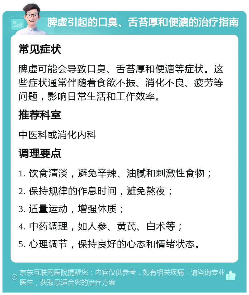 脾虚引起的口臭、舌苔厚和便溏的治疗指南 常见症状 脾虚可能会导致口臭、舌苔厚和便溏等症状。这些症状通常伴随着食欲不振、消化不良、疲劳等问题，影响日常生活和工作效率。 推荐科室 中医科或消化内科 调理要点 1. 饮食清淡，避免辛辣、油腻和刺激性食物； 2. 保持规律的作息时间，避免熬夜； 3. 适量运动，增强体质； 4. 中药调理，如人参、黄芪、白术等； 5. 心理调节，保持良好的心态和情绪状态。