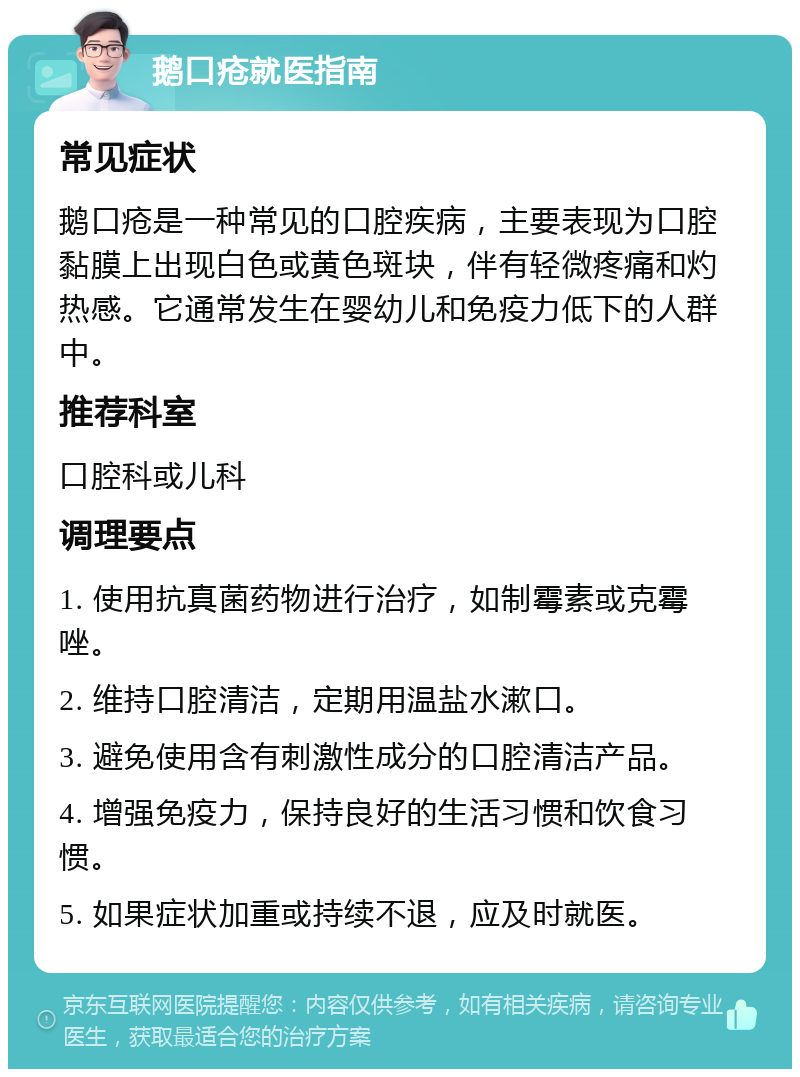 鹅口疮就医指南 常见症状 鹅口疮是一种常见的口腔疾病，主要表现为口腔黏膜上出现白色或黄色斑块，伴有轻微疼痛和灼热感。它通常发生在婴幼儿和免疫力低下的人群中。 推荐科室 口腔科或儿科 调理要点 1. 使用抗真菌药物进行治疗，如制霉素或克霉唑。 2. 维持口腔清洁，定期用温盐水漱口。 3. 避免使用含有刺激性成分的口腔清洁产品。 4. 增强免疫力，保持良好的生活习惯和饮食习惯。 5. 如果症状加重或持续不退，应及时就医。