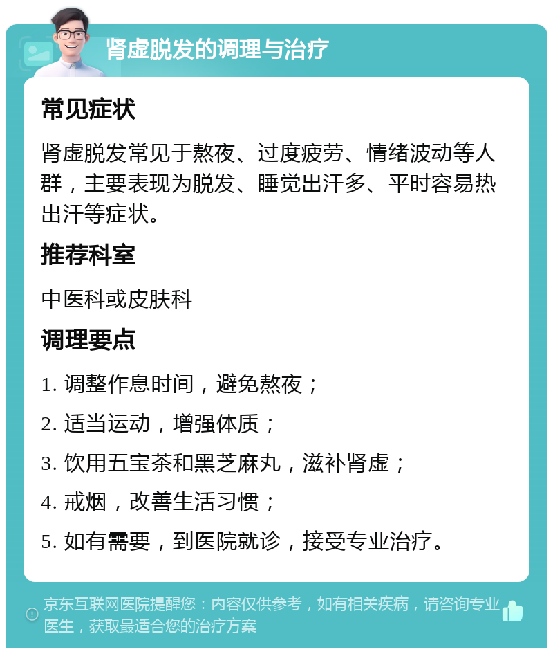 肾虚脱发的调理与治疗 常见症状 肾虚脱发常见于熬夜、过度疲劳、情绪波动等人群，主要表现为脱发、睡觉出汗多、平时容易热出汗等症状。 推荐科室 中医科或皮肤科 调理要点 1. 调整作息时间，避免熬夜； 2. 适当运动，增强体质； 3. 饮用五宝茶和黑芝麻丸，滋补肾虚； 4. 戒烟，改善生活习惯； 5. 如有需要，到医院就诊，接受专业治疗。