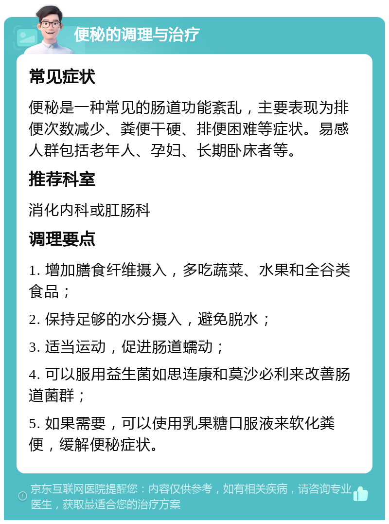 便秘的调理与治疗 常见症状 便秘是一种常见的肠道功能紊乱，主要表现为排便次数减少、粪便干硬、排便困难等症状。易感人群包括老年人、孕妇、长期卧床者等。 推荐科室 消化内科或肛肠科 调理要点 1. 增加膳食纤维摄入，多吃蔬菜、水果和全谷类食品； 2. 保持足够的水分摄入，避免脱水； 3. 适当运动，促进肠道蠕动； 4. 可以服用益生菌如思连康和莫沙必利来改善肠道菌群； 5. 如果需要，可以使用乳果糖口服液来软化粪便，缓解便秘症状。