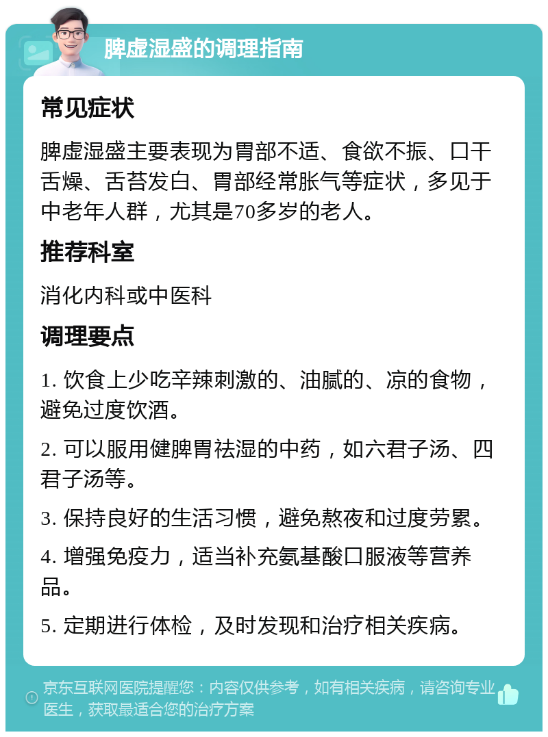 脾虚湿盛的调理指南 常见症状 脾虚湿盛主要表现为胃部不适、食欲不振、口干舌燥、舌苔发白、胃部经常胀气等症状，多见于中老年人群，尤其是70多岁的老人。 推荐科室 消化内科或中医科 调理要点 1. 饮食上少吃辛辣刺激的、油腻的、凉的食物，避免过度饮酒。 2. 可以服用健脾胃祛湿的中药，如六君子汤、四君子汤等。 3. 保持良好的生活习惯，避免熬夜和过度劳累。 4. 增强免疫力，适当补充氨基酸口服液等营养品。 5. 定期进行体检，及时发现和治疗相关疾病。