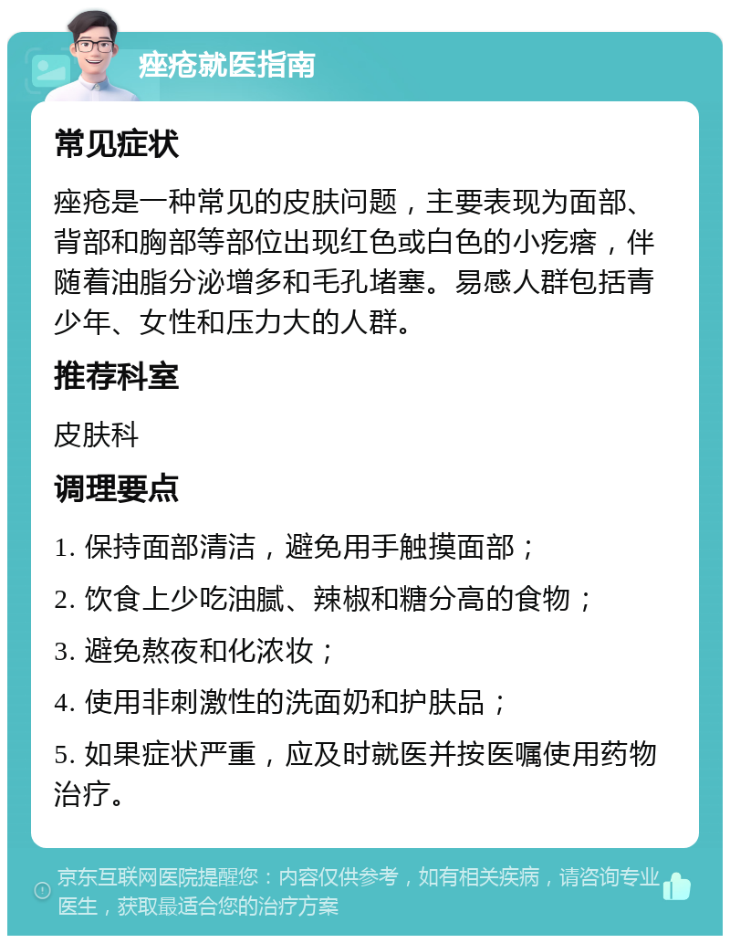 痤疮就医指南 常见症状 痤疮是一种常见的皮肤问题，主要表现为面部、背部和胸部等部位出现红色或白色的小疙瘩，伴随着油脂分泌增多和毛孔堵塞。易感人群包括青少年、女性和压力大的人群。 推荐科室 皮肤科 调理要点 1. 保持面部清洁，避免用手触摸面部； 2. 饮食上少吃油腻、辣椒和糖分高的食物； 3. 避免熬夜和化浓妆； 4. 使用非刺激性的洗面奶和护肤品； 5. 如果症状严重，应及时就医并按医嘱使用药物治疗。