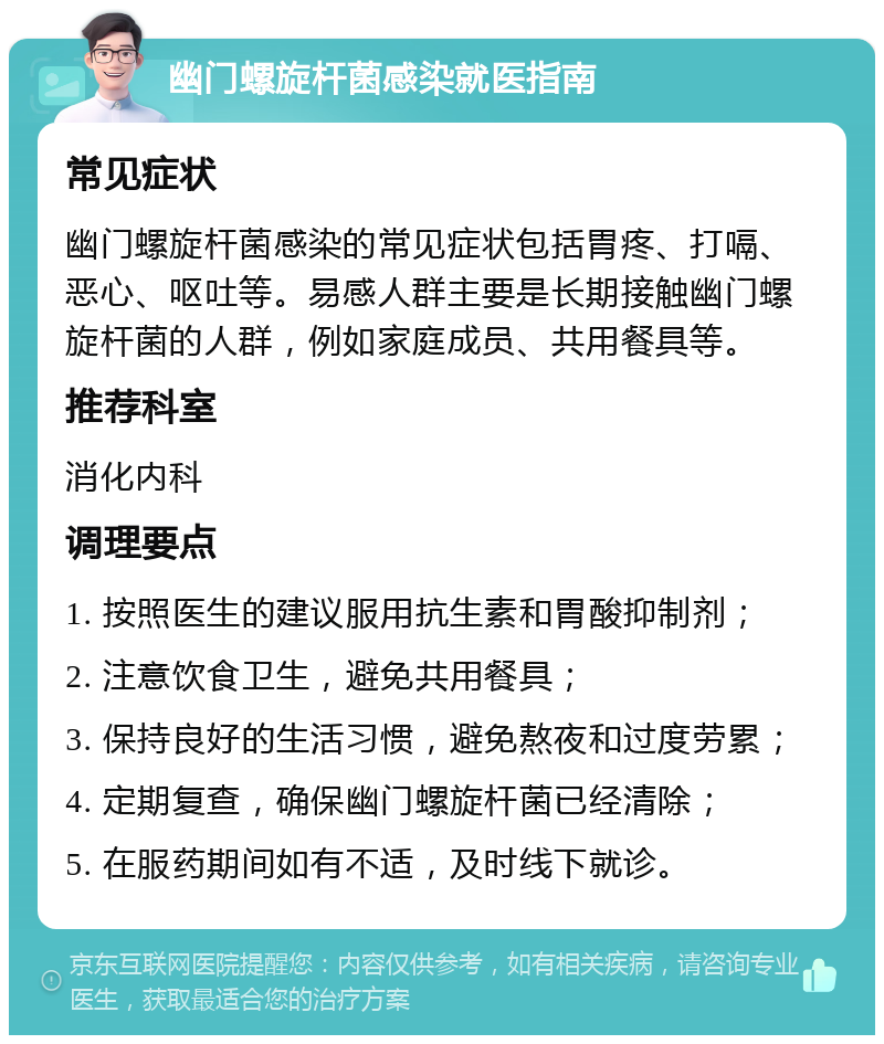 幽门螺旋杆菌感染就医指南 常见症状 幽门螺旋杆菌感染的常见症状包括胃疼、打嗝、恶心、呕吐等。易感人群主要是长期接触幽门螺旋杆菌的人群，例如家庭成员、共用餐具等。 推荐科室 消化内科 调理要点 1. 按照医生的建议服用抗生素和胃酸抑制剂； 2. 注意饮食卫生，避免共用餐具； 3. 保持良好的生活习惯，避免熬夜和过度劳累； 4. 定期复查，确保幽门螺旋杆菌已经清除； 5. 在服药期间如有不适，及时线下就诊。