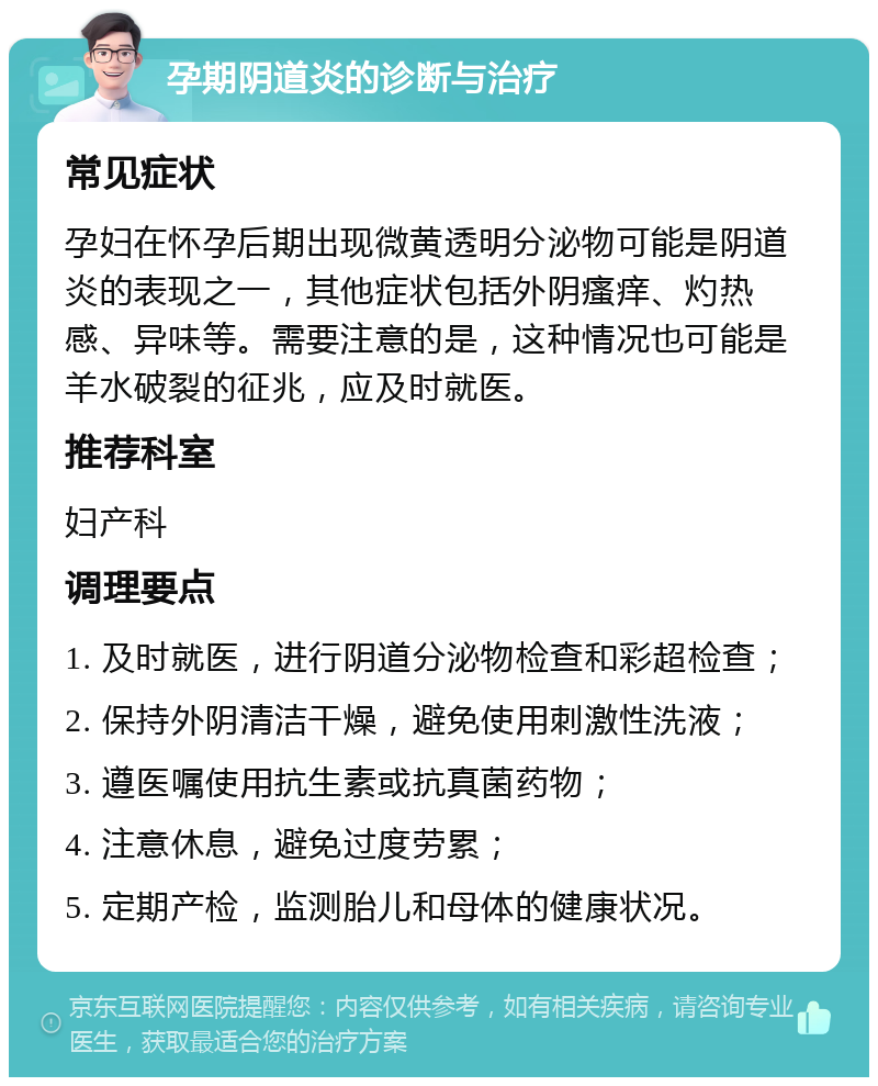 孕期阴道炎的诊断与治疗 常见症状 孕妇在怀孕后期出现微黄透明分泌物可能是阴道炎的表现之一，其他症状包括外阴瘙痒、灼热感、异味等。需要注意的是，这种情况也可能是羊水破裂的征兆，应及时就医。 推荐科室 妇产科 调理要点 1. 及时就医，进行阴道分泌物检查和彩超检查； 2. 保持外阴清洁干燥，避免使用刺激性洗液； 3. 遵医嘱使用抗生素或抗真菌药物； 4. 注意休息，避免过度劳累； 5. 定期产检，监测胎儿和母体的健康状况。