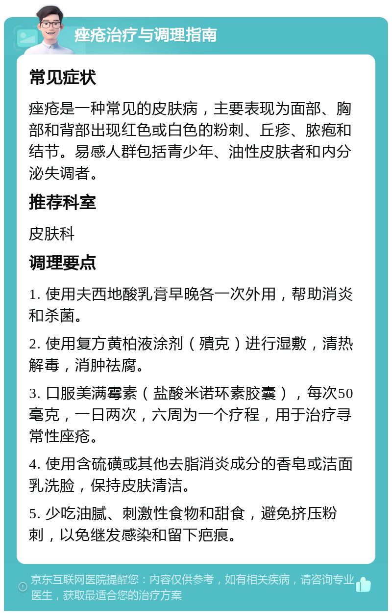 痤疮治疗与调理指南 常见症状 痤疮是一种常见的皮肤病，主要表现为面部、胸部和背部出现红色或白色的粉刺、丘疹、脓疱和结节。易感人群包括青少年、油性皮肤者和内分泌失调者。 推荐科室 皮肤科 调理要点 1. 使用夫西地酸乳膏早晚各一次外用，帮助消炎和杀菌。 2. 使用复方黄柏液涂剂（殨克）进行湿敷，清热解毒，消肿祛腐。 3. 口服美满霉素（盐酸米诺环素胶囊），每次50毫克，一日两次，六周为一个疗程，用于治疗寻常性座疮。 4. 使用含硫磺或其他去脂消炎成分的香皂或洁面乳洗脸，保持皮肤清洁。 5. 少吃油腻、刺激性食物和甜食，避免挤压粉刺，以免继发感染和留下疤痕。