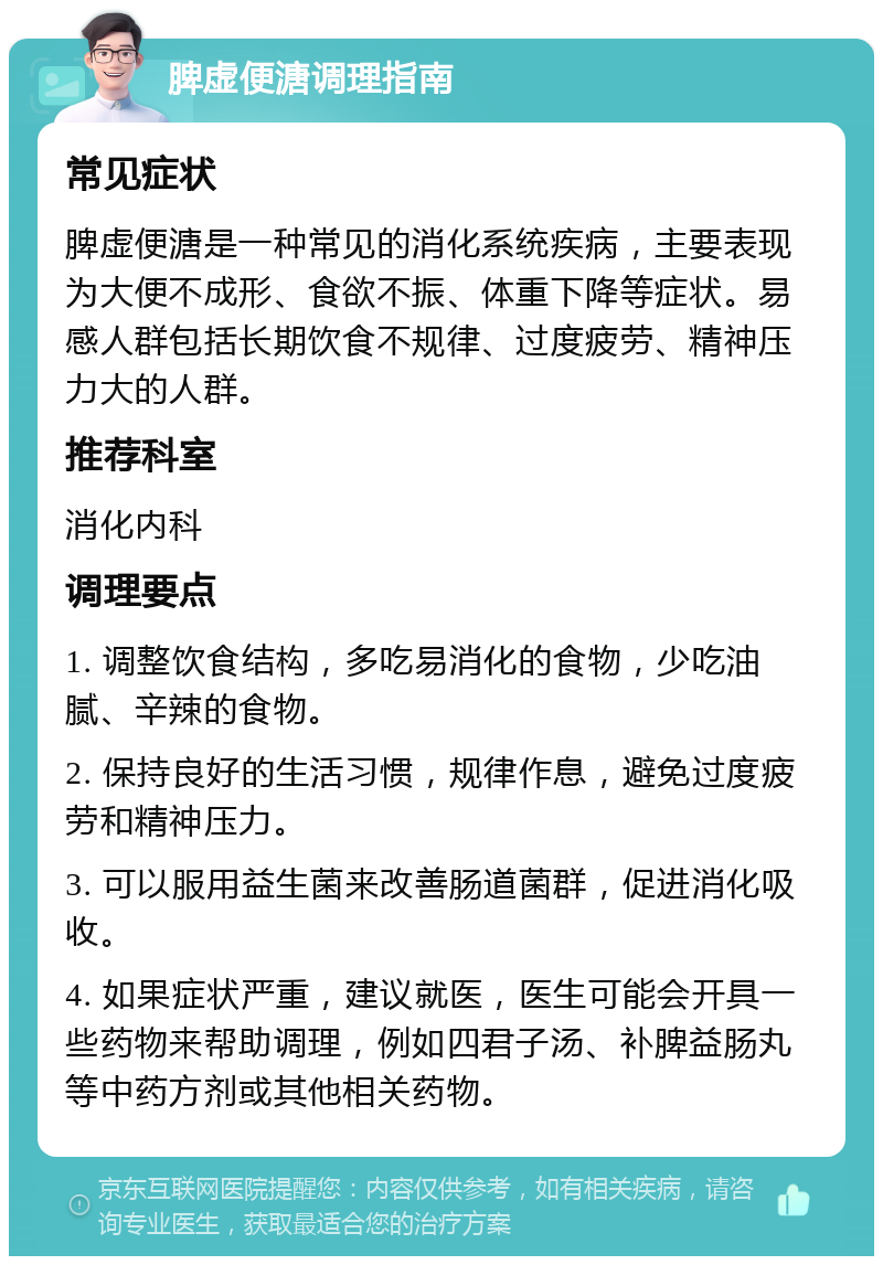 脾虚便溏调理指南 常见症状 脾虚便溏是一种常见的消化系统疾病，主要表现为大便不成形、食欲不振、体重下降等症状。易感人群包括长期饮食不规律、过度疲劳、精神压力大的人群。 推荐科室 消化内科 调理要点 1. 调整饮食结构，多吃易消化的食物，少吃油腻、辛辣的食物。 2. 保持良好的生活习惯，规律作息，避免过度疲劳和精神压力。 3. 可以服用益生菌来改善肠道菌群，促进消化吸收。 4. 如果症状严重，建议就医，医生可能会开具一些药物来帮助调理，例如四君子汤、补脾益肠丸等中药方剂或其他相关药物。