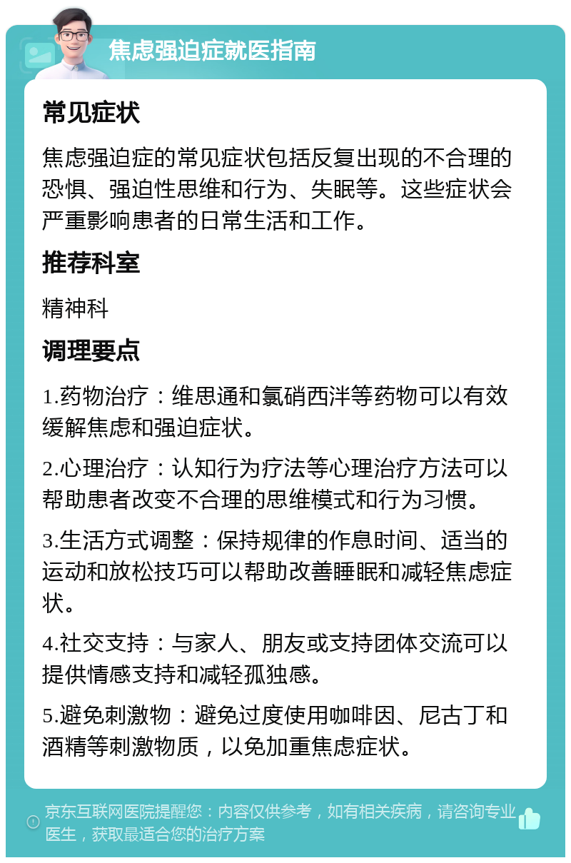 焦虑强迫症就医指南 常见症状 焦虑强迫症的常见症状包括反复出现的不合理的恐惧、强迫性思维和行为、失眠等。这些症状会严重影响患者的日常生活和工作。 推荐科室 精神科 调理要点 1.药物治疗：维思通和氯硝西泮等药物可以有效缓解焦虑和强迫症状。 2.心理治疗：认知行为疗法等心理治疗方法可以帮助患者改变不合理的思维模式和行为习惯。 3.生活方式调整：保持规律的作息时间、适当的运动和放松技巧可以帮助改善睡眠和减轻焦虑症状。 4.社交支持：与家人、朋友或支持团体交流可以提供情感支持和减轻孤独感。 5.避免刺激物：避免过度使用咖啡因、尼古丁和酒精等刺激物质，以免加重焦虑症状。