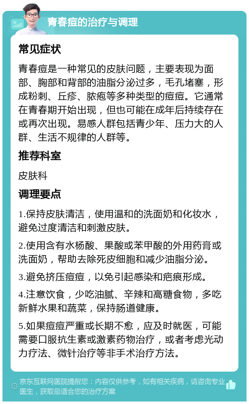 青春痘的治疗与调理 常见症状 青春痘是一种常见的皮肤问题，主要表现为面部、胸部和背部的油脂分泌过多，毛孔堵塞，形成粉刺、丘疹、脓疱等多种类型的痘痘。它通常在青春期开始出现，但也可能在成年后持续存在或再次出现。易感人群包括青少年、压力大的人群、生活不规律的人群等。 推荐科室 皮肤科 调理要点 1.保持皮肤清洁，使用温和的洗面奶和化妆水，避免过度清洁和刺激皮肤。 2.使用含有水杨酸、果酸或苯甲酸的外用药膏或洗面奶，帮助去除死皮细胞和减少油脂分泌。 3.避免挤压痘痘，以免引起感染和疤痕形成。 4.注意饮食，少吃油腻、辛辣和高糖食物，多吃新鲜水果和蔬菜，保持肠道健康。 5.如果痘痘严重或长期不愈，应及时就医，可能需要口服抗生素或激素药物治疗，或者考虑光动力疗法、微针治疗等非手术治疗方法。