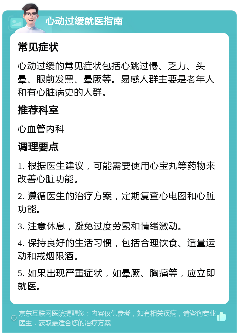 心动过缓就医指南 常见症状 心动过缓的常见症状包括心跳过慢、乏力、头晕、眼前发黑、晕厥等。易感人群主要是老年人和有心脏病史的人群。 推荐科室 心血管内科 调理要点 1. 根据医生建议，可能需要使用心宝丸等药物来改善心脏功能。 2. 遵循医生的治疗方案，定期复查心电图和心脏功能。 3. 注意休息，避免过度劳累和情绪激动。 4. 保持良好的生活习惯，包括合理饮食、适量运动和戒烟限酒。 5. 如果出现严重症状，如晕厥、胸痛等，应立即就医。