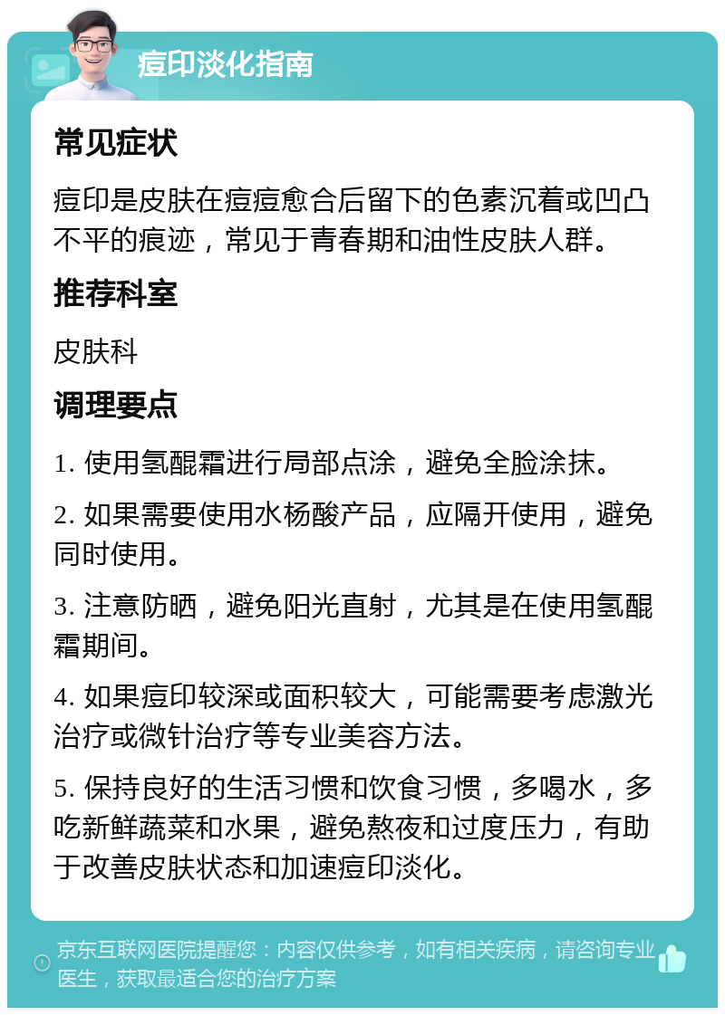 痘印淡化指南 常见症状 痘印是皮肤在痘痘愈合后留下的色素沉着或凹凸不平的痕迹，常见于青春期和油性皮肤人群。 推荐科室 皮肤科 调理要点 1. 使用氢醌霜进行局部点涂，避免全脸涂抹。 2. 如果需要使用水杨酸产品，应隔开使用，避免同时使用。 3. 注意防晒，避免阳光直射，尤其是在使用氢醌霜期间。 4. 如果痘印较深或面积较大，可能需要考虑激光治疗或微针治疗等专业美容方法。 5. 保持良好的生活习惯和饮食习惯，多喝水，多吃新鲜蔬菜和水果，避免熬夜和过度压力，有助于改善皮肤状态和加速痘印淡化。