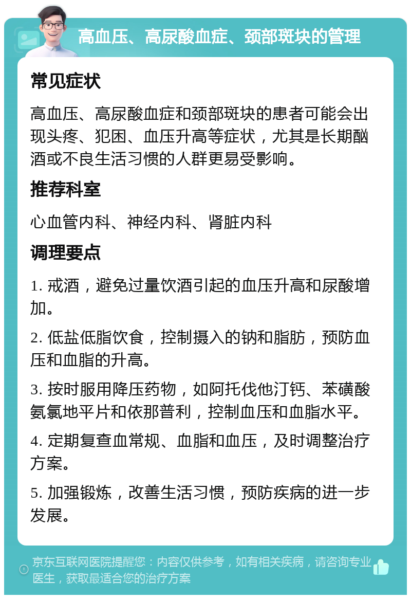 高血压、高尿酸血症、颈部斑块的管理 常见症状 高血压、高尿酸血症和颈部斑块的患者可能会出现头疼、犯困、血压升高等症状，尤其是长期酗酒或不良生活习惯的人群更易受影响。 推荐科室 心血管内科、神经内科、肾脏内科 调理要点 1. 戒酒，避免过量饮酒引起的血压升高和尿酸增加。 2. 低盐低脂饮食，控制摄入的钠和脂肪，预防血压和血脂的升高。 3. 按时服用降压药物，如阿托伐他汀钙、苯磺酸氨氯地平片和依那普利，控制血压和血脂水平。 4. 定期复查血常规、血脂和血压，及时调整治疗方案。 5. 加强锻炼，改善生活习惯，预防疾病的进一步发展。