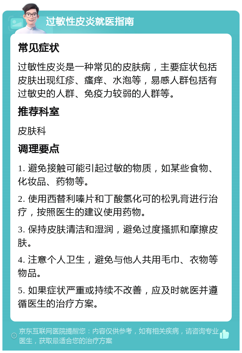 过敏性皮炎就医指南 常见症状 过敏性皮炎是一种常见的皮肤病，主要症状包括皮肤出现红疹、瘙痒、水泡等，易感人群包括有过敏史的人群、免疫力较弱的人群等。 推荐科室 皮肤科 调理要点 1. 避免接触可能引起过敏的物质，如某些食物、化妆品、药物等。 2. 使用西替利嗪片和丁酸氢化可的松乳膏进行治疗，按照医生的建议使用药物。 3. 保持皮肤清洁和湿润，避免过度搔抓和摩擦皮肤。 4. 注意个人卫生，避免与他人共用毛巾、衣物等物品。 5. 如果症状严重或持续不改善，应及时就医并遵循医生的治疗方案。