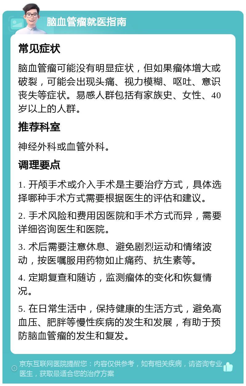 脑血管瘤就医指南 常见症状 脑血管瘤可能没有明显症状，但如果瘤体增大或破裂，可能会出现头痛、视力模糊、呕吐、意识丧失等症状。易感人群包括有家族史、女性、40岁以上的人群。 推荐科室 神经外科或血管外科。 调理要点 1. 开颅手术或介入手术是主要治疗方式，具体选择哪种手术方式需要根据医生的评估和建议。 2. 手术风险和费用因医院和手术方式而异，需要详细咨询医生和医院。 3. 术后需要注意休息、避免剧烈运动和情绪波动，按医嘱服用药物如止痛药、抗生素等。 4. 定期复查和随访，监测瘤体的变化和恢复情况。 5. 在日常生活中，保持健康的生活方式，避免高血压、肥胖等慢性疾病的发生和发展，有助于预防脑血管瘤的发生和复发。