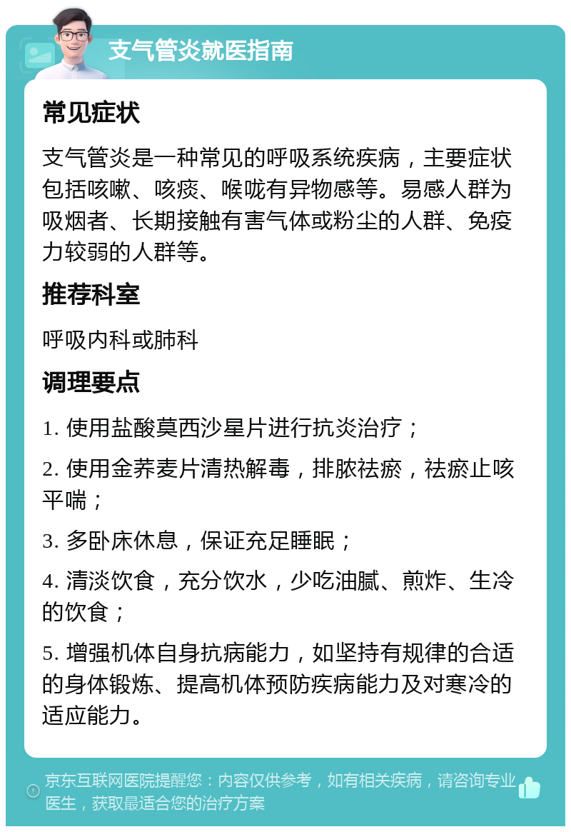 支气管炎就医指南 常见症状 支气管炎是一种常见的呼吸系统疾病，主要症状包括咳嗽、咳痰、喉咙有异物感等。易感人群为吸烟者、长期接触有害气体或粉尘的人群、免疫力较弱的人群等。 推荐科室 呼吸内科或肺科 调理要点 1. 使用盐酸莫西沙星片进行抗炎治疗； 2. 使用金荞麦片清热解毒，排脓祛瘀，祛瘀止咳平喘； 3. 多卧床休息，保证充足睡眠； 4. 清淡饮食，充分饮水，少吃油腻、煎炸、生冷的饮食； 5. 增强机体自身抗病能力，如坚持有规律的合适的身体锻炼、提高机体预防疾病能力及对寒冷的适应能力。