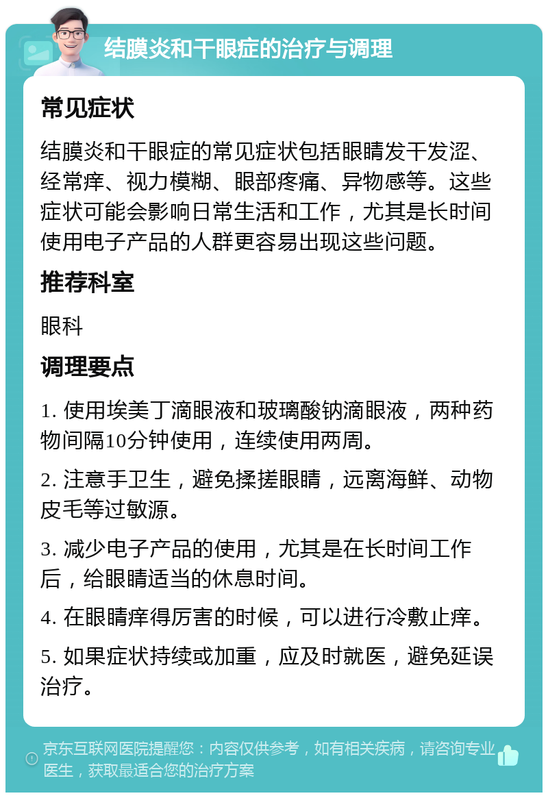 结膜炎和干眼症的治疗与调理 常见症状 结膜炎和干眼症的常见症状包括眼睛发干发涩、经常痒、视力模糊、眼部疼痛、异物感等。这些症状可能会影响日常生活和工作，尤其是长时间使用电子产品的人群更容易出现这些问题。 推荐科室 眼科 调理要点 1. 使用埃美丁滴眼液和玻璃酸钠滴眼液，两种药物间隔10分钟使用，连续使用两周。 2. 注意手卫生，避免揉搓眼睛，远离海鲜、动物皮毛等过敏源。 3. 减少电子产品的使用，尤其是在长时间工作后，给眼睛适当的休息时间。 4. 在眼睛痒得厉害的时候，可以进行冷敷止痒。 5. 如果症状持续或加重，应及时就医，避免延误治疗。