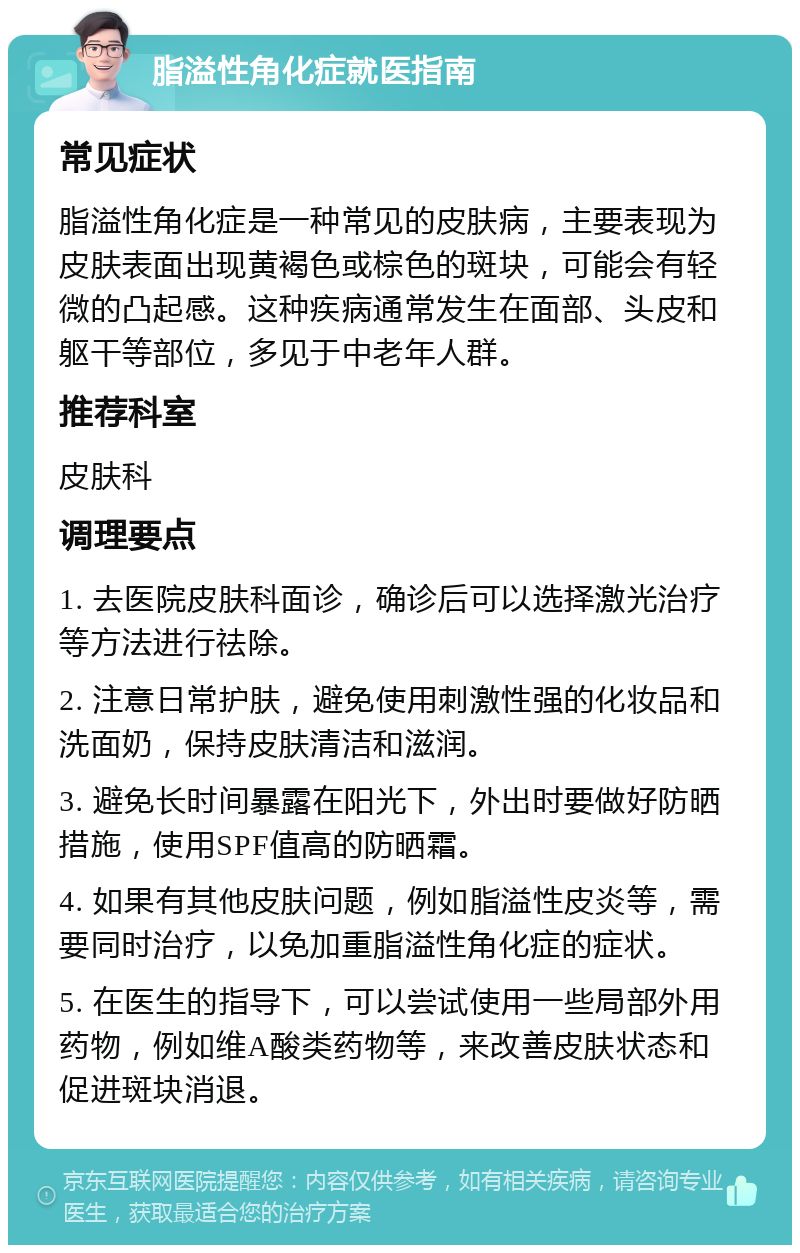 脂溢性角化症就医指南 常见症状 脂溢性角化症是一种常见的皮肤病，主要表现为皮肤表面出现黄褐色或棕色的斑块，可能会有轻微的凸起感。这种疾病通常发生在面部、头皮和躯干等部位，多见于中老年人群。 推荐科室 皮肤科 调理要点 1. 去医院皮肤科面诊，确诊后可以选择激光治疗等方法进行祛除。 2. 注意日常护肤，避免使用刺激性强的化妆品和洗面奶，保持皮肤清洁和滋润。 3. 避免长时间暴露在阳光下，外出时要做好防晒措施，使用SPF值高的防晒霜。 4. 如果有其他皮肤问题，例如脂溢性皮炎等，需要同时治疗，以免加重脂溢性角化症的症状。 5. 在医生的指导下，可以尝试使用一些局部外用药物，例如维A酸类药物等，来改善皮肤状态和促进斑块消退。