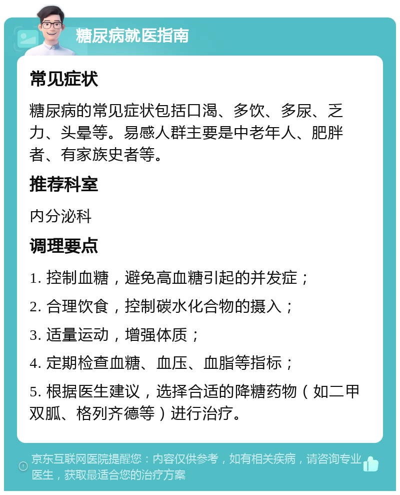 糖尿病就医指南 常见症状 糖尿病的常见症状包括口渴、多饮、多尿、乏力、头晕等。易感人群主要是中老年人、肥胖者、有家族史者等。 推荐科室 内分泌科 调理要点 1. 控制血糖，避免高血糖引起的并发症； 2. 合理饮食，控制碳水化合物的摄入； 3. 适量运动，增强体质； 4. 定期检查血糖、血压、血脂等指标； 5. 根据医生建议，选择合适的降糖药物（如二甲双胍、格列齐德等）进行治疗。