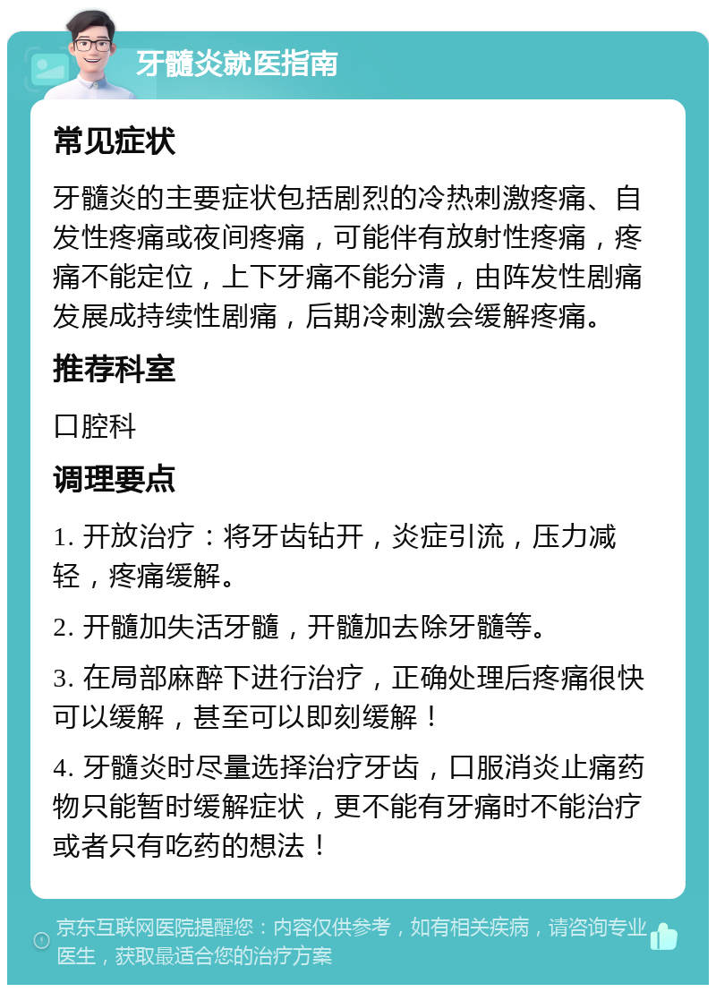 牙髓炎就医指南 常见症状 牙髓炎的主要症状包括剧烈的冷热刺激疼痛、自发性疼痛或夜间疼痛，可能伴有放射性疼痛，疼痛不能定位，上下牙痛不能分清，由阵发性剧痛发展成持续性剧痛，后期冷刺激会缓解疼痛。 推荐科室 口腔科 调理要点 1. 开放治疗：将牙齿钻开，炎症引流，压力减轻，疼痛缓解。 2. 开髓加失活牙髓，开髓加去除牙髓等。 3. 在局部麻醉下进行治疗，正确处理后疼痛很快可以缓解，甚至可以即刻缓解！ 4. 牙髓炎时尽量选择治疗牙齿，口服消炎止痛药物只能暂时缓解症状，更不能有牙痛时不能治疗或者只有吃药的想法！