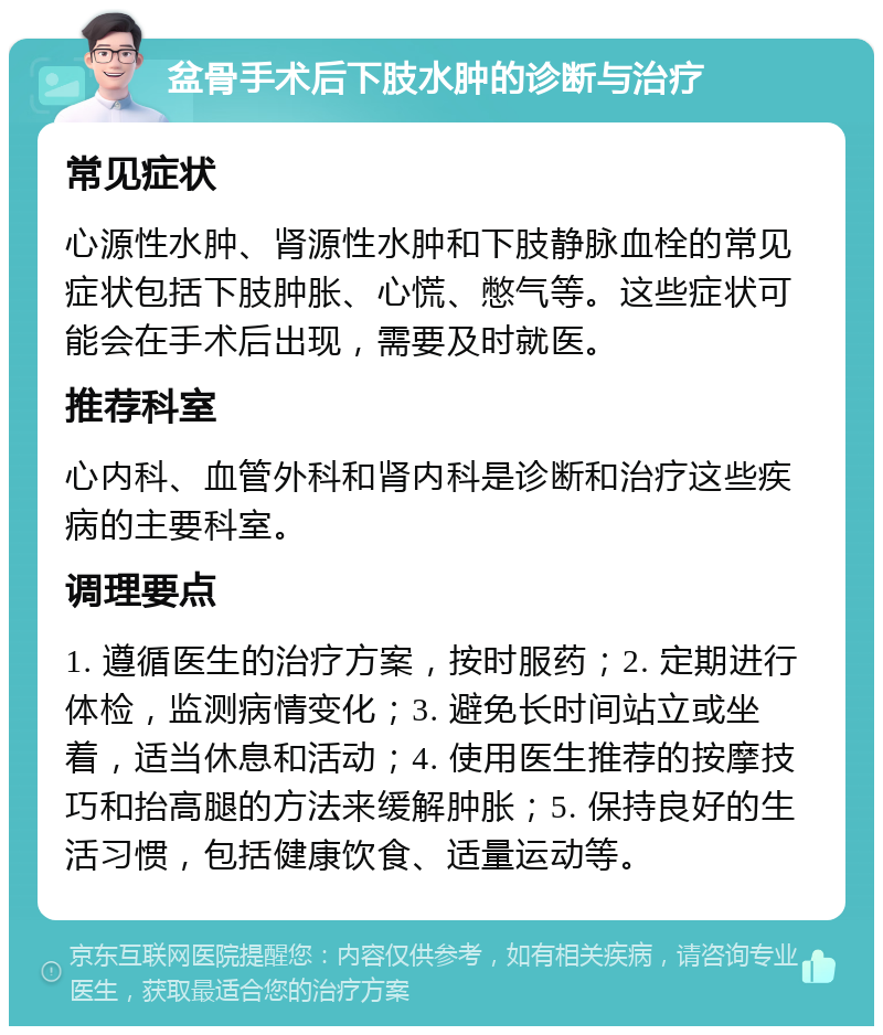 盆骨手术后下肢水肿的诊断与治疗 常见症状 心源性水肿、肾源性水肿和下肢静脉血栓的常见症状包括下肢肿胀、心慌、憋气等。这些症状可能会在手术后出现，需要及时就医。 推荐科室 心内科、血管外科和肾内科是诊断和治疗这些疾病的主要科室。 调理要点 1. 遵循医生的治疗方案，按时服药；2. 定期进行体检，监测病情变化；3. 避免长时间站立或坐着，适当休息和活动；4. 使用医生推荐的按摩技巧和抬高腿的方法来缓解肿胀；5. 保持良好的生活习惯，包括健康饮食、适量运动等。