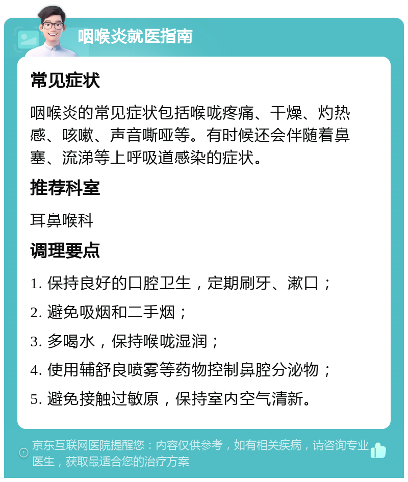 咽喉炎就医指南 常见症状 咽喉炎的常见症状包括喉咙疼痛、干燥、灼热感、咳嗽、声音嘶哑等。有时候还会伴随着鼻塞、流涕等上呼吸道感染的症状。 推荐科室 耳鼻喉科 调理要点 1. 保持良好的口腔卫生，定期刷牙、漱口； 2. 避免吸烟和二手烟； 3. 多喝水，保持喉咙湿润； 4. 使用辅舒良喷雾等药物控制鼻腔分泌物； 5. 避免接触过敏原，保持室内空气清新。