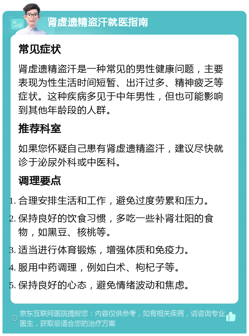 肾虚遗精盗汗就医指南 常见症状 肾虚遗精盗汗是一种常见的男性健康问题，主要表现为性生活时间短暂、出汗过多、精神疲乏等症状。这种疾病多见于中年男性，但也可能影响到其他年龄段的人群。 推荐科室 如果您怀疑自己患有肾虚遗精盗汗，建议尽快就诊于泌尿外科或中医科。 调理要点 合理安排生活和工作，避免过度劳累和压力。 保持良好的饮食习惯，多吃一些补肾壮阳的食物，如黑豆、核桃等。 适当进行体育锻炼，增强体质和免疫力。 服用中药调理，例如白术、枸杞子等。 保持良好的心态，避免情绪波动和焦虑。