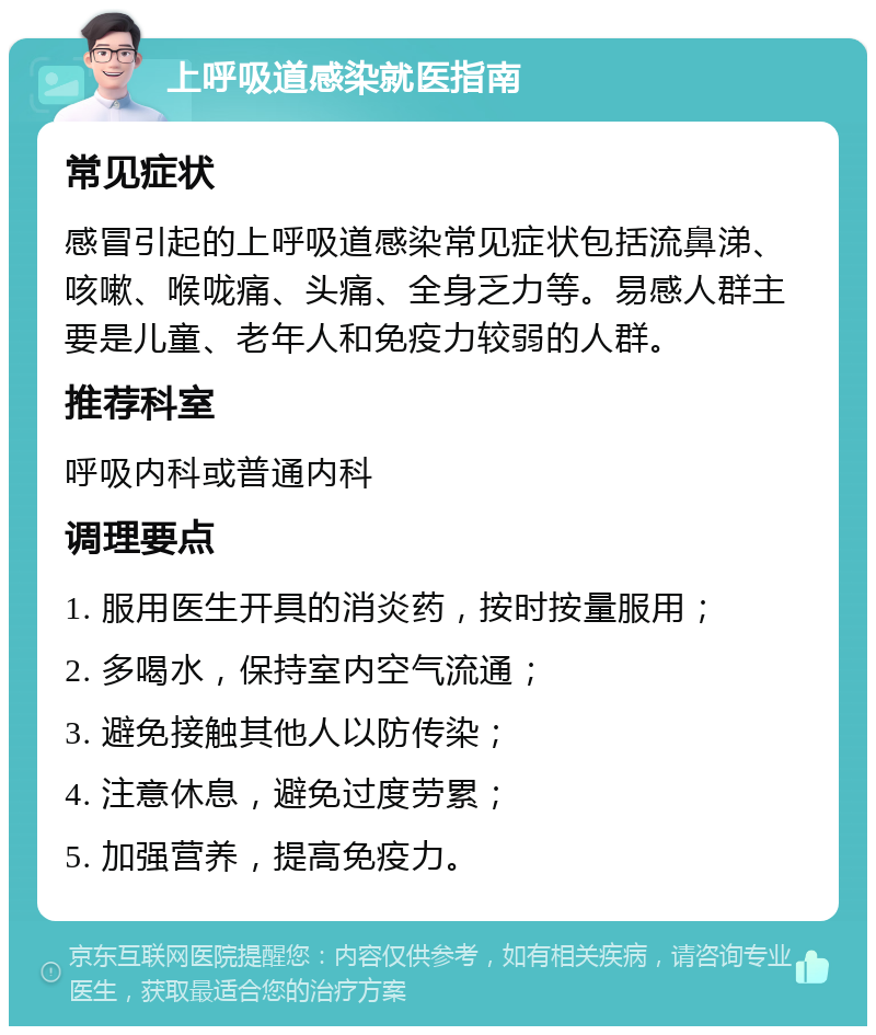 上呼吸道感染就医指南 常见症状 感冒引起的上呼吸道感染常见症状包括流鼻涕、咳嗽、喉咙痛、头痛、全身乏力等。易感人群主要是儿童、老年人和免疫力较弱的人群。 推荐科室 呼吸内科或普通内科 调理要点 1. 服用医生开具的消炎药，按时按量服用； 2. 多喝水，保持室内空气流通； 3. 避免接触其他人以防传染； 4. 注意休息，避免过度劳累； 5. 加强营养，提高免疫力。