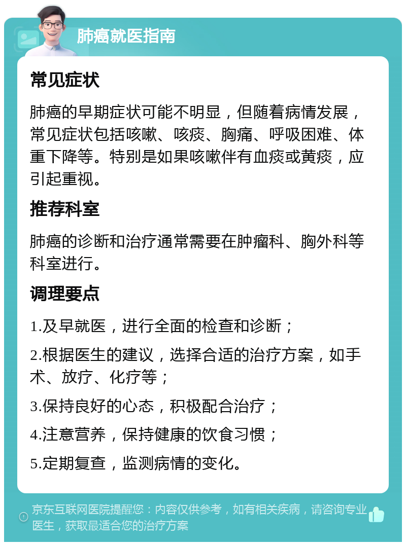 肺癌就医指南 常见症状 肺癌的早期症状可能不明显，但随着病情发展，常见症状包括咳嗽、咳痰、胸痛、呼吸困难、体重下降等。特别是如果咳嗽伴有血痰或黄痰，应引起重视。 推荐科室 肺癌的诊断和治疗通常需要在肿瘤科、胸外科等科室进行。 调理要点 1.及早就医，进行全面的检查和诊断； 2.根据医生的建议，选择合适的治疗方案，如手术、放疗、化疗等； 3.保持良好的心态，积极配合治疗； 4.注意营养，保持健康的饮食习惯； 5.定期复查，监测病情的变化。