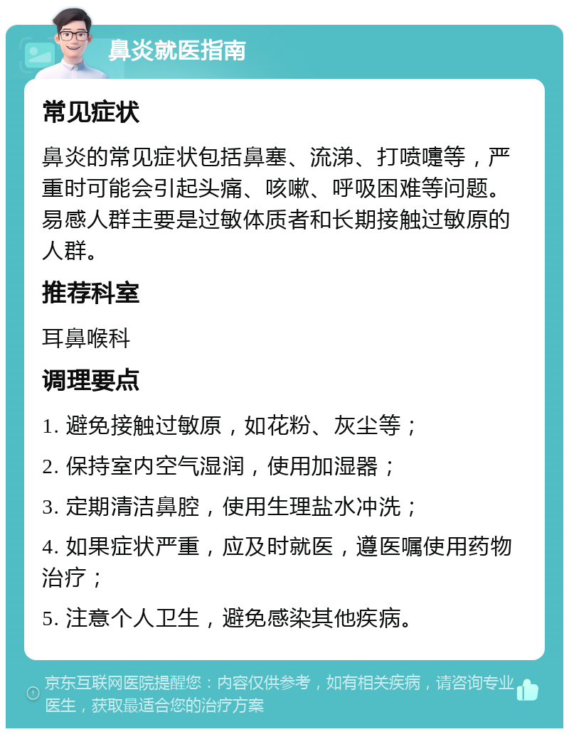 鼻炎就医指南 常见症状 鼻炎的常见症状包括鼻塞、流涕、打喷嚏等，严重时可能会引起头痛、咳嗽、呼吸困难等问题。易感人群主要是过敏体质者和长期接触过敏原的人群。 推荐科室 耳鼻喉科 调理要点 1. 避免接触过敏原，如花粉、灰尘等； 2. 保持室内空气湿润，使用加湿器； 3. 定期清洁鼻腔，使用生理盐水冲洗； 4. 如果症状严重，应及时就医，遵医嘱使用药物治疗； 5. 注意个人卫生，避免感染其他疾病。