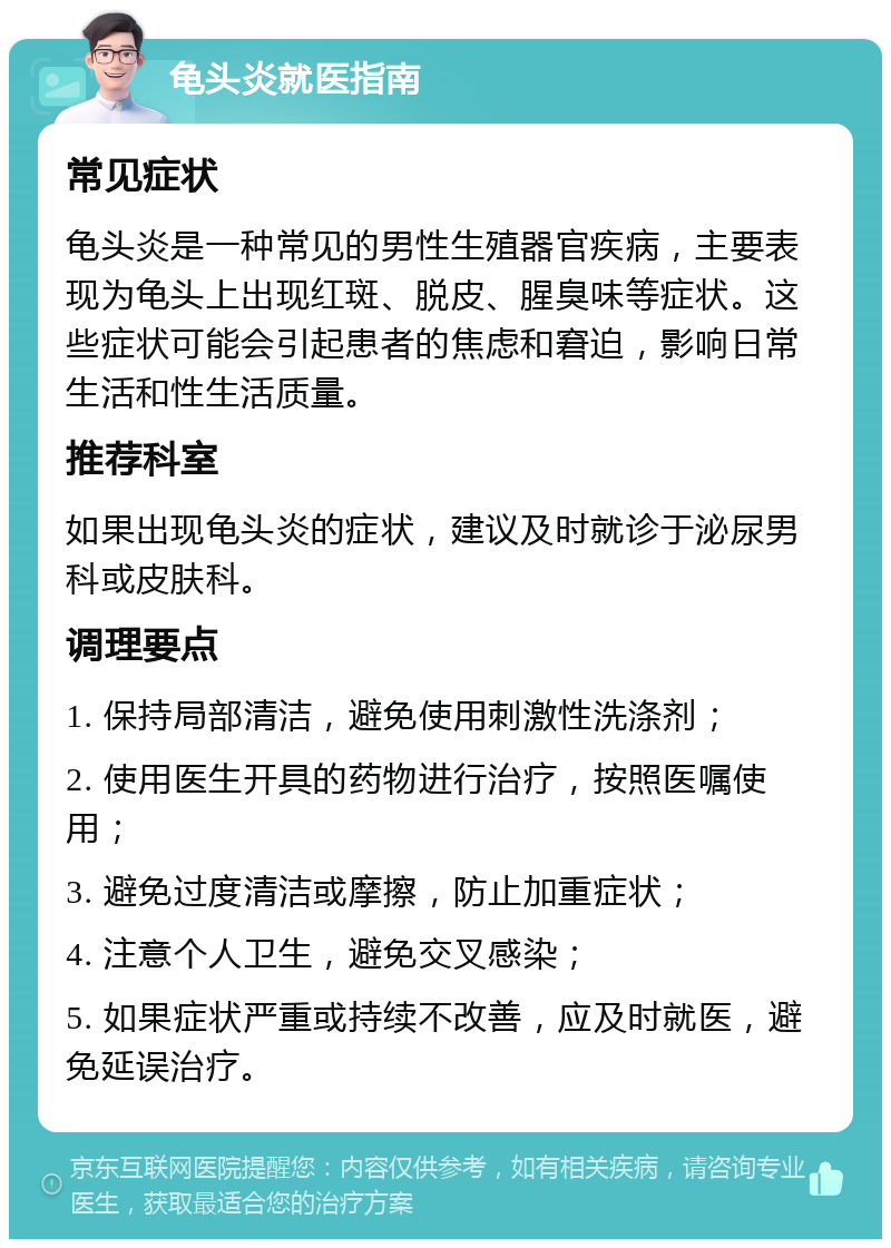 龟头炎就医指南 常见症状 龟头炎是一种常见的男性生殖器官疾病，主要表现为龟头上出现红斑、脱皮、腥臭味等症状。这些症状可能会引起患者的焦虑和窘迫，影响日常生活和性生活质量。 推荐科室 如果出现龟头炎的症状，建议及时就诊于泌尿男科或皮肤科。 调理要点 1. 保持局部清洁，避免使用刺激性洗涤剂； 2. 使用医生开具的药物进行治疗，按照医嘱使用； 3. 避免过度清洁或摩擦，防止加重症状； 4. 注意个人卫生，避免交叉感染； 5. 如果症状严重或持续不改善，应及时就医，避免延误治疗。