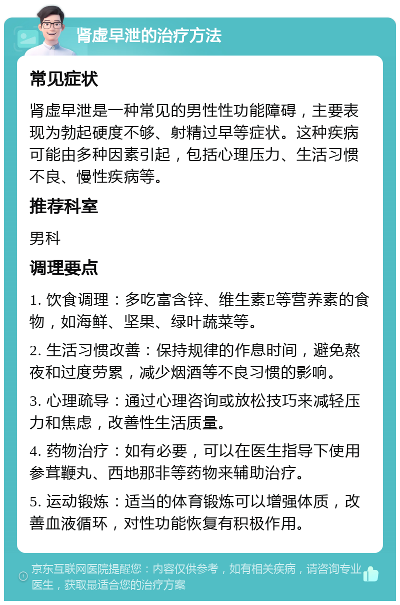 肾虚早泄的治疗方法 常见症状 肾虚早泄是一种常见的男性性功能障碍，主要表现为勃起硬度不够、射精过早等症状。这种疾病可能由多种因素引起，包括心理压力、生活习惯不良、慢性疾病等。 推荐科室 男科 调理要点 1. 饮食调理：多吃富含锌、维生素E等营养素的食物，如海鲜、坚果、绿叶蔬菜等。 2. 生活习惯改善：保持规律的作息时间，避免熬夜和过度劳累，减少烟酒等不良习惯的影响。 3. 心理疏导：通过心理咨询或放松技巧来减轻压力和焦虑，改善性生活质量。 4. 药物治疗：如有必要，可以在医生指导下使用参茸鞭丸、西地那非等药物来辅助治疗。 5. 运动锻炼：适当的体育锻炼可以增强体质，改善血液循环，对性功能恢复有积极作用。