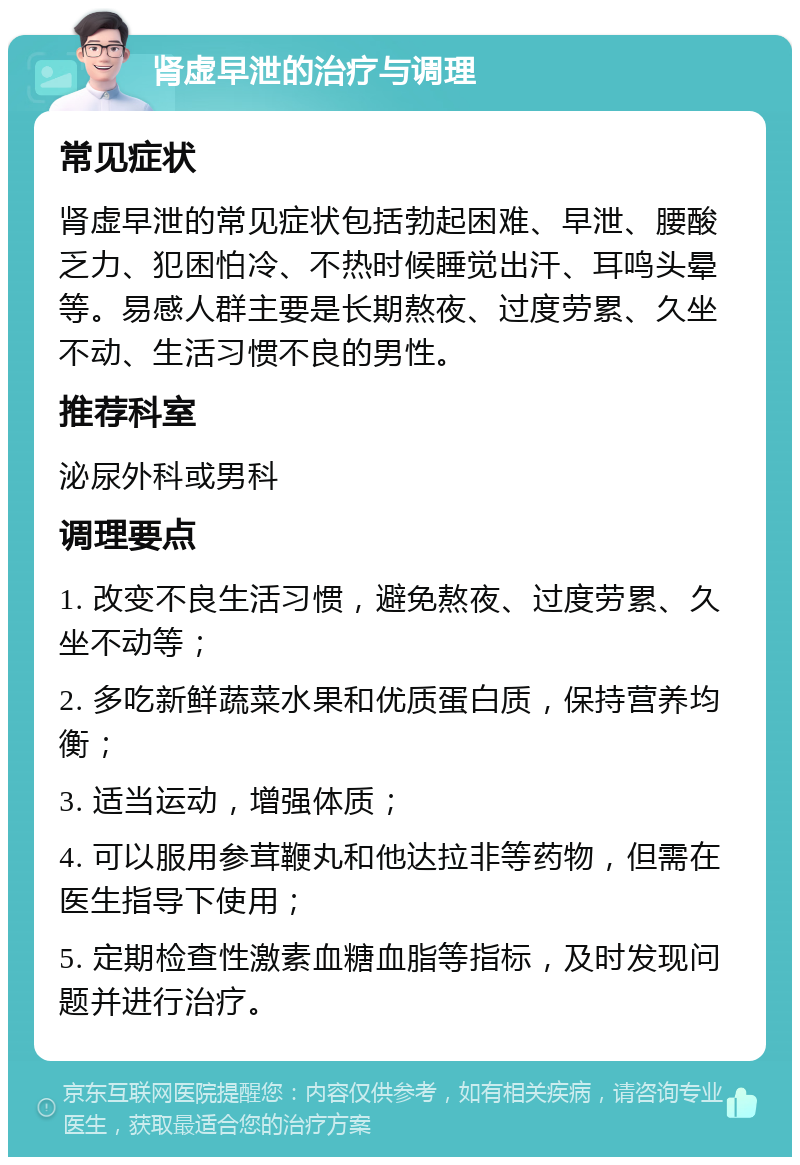 肾虚早泄的治疗与调理 常见症状 肾虚早泄的常见症状包括勃起困难、早泄、腰酸乏力、犯困怕冷、不热时候睡觉出汗、耳鸣头晕等。易感人群主要是长期熬夜、过度劳累、久坐不动、生活习惯不良的男性。 推荐科室 泌尿外科或男科 调理要点 1. 改变不良生活习惯，避免熬夜、过度劳累、久坐不动等； 2. 多吃新鲜蔬菜水果和优质蛋白质，保持营养均衡； 3. 适当运动，增强体质； 4. 可以服用参茸鞭丸和他达拉非等药物，但需在医生指导下使用； 5. 定期检查性激素血糖血脂等指标，及时发现问题并进行治疗。