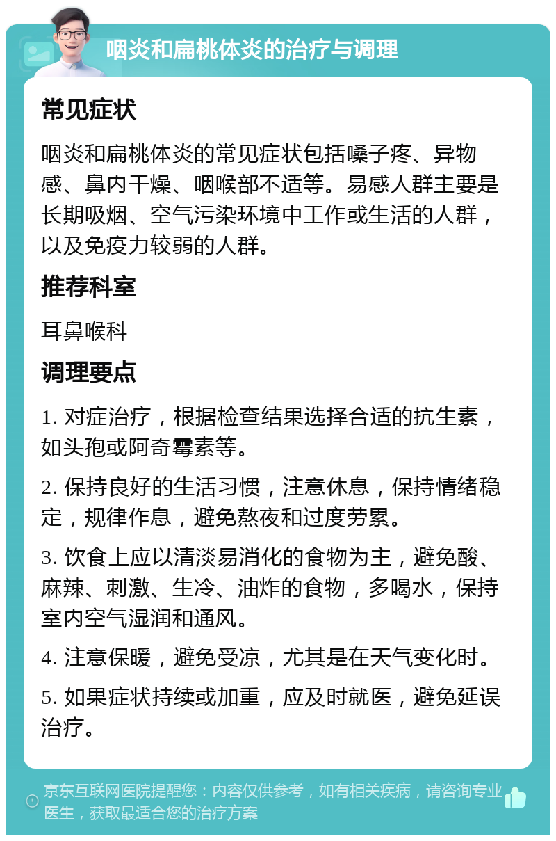 咽炎和扁桃体炎的治疗与调理 常见症状 咽炎和扁桃体炎的常见症状包括嗓子疼、异物感、鼻内干燥、咽喉部不适等。易感人群主要是长期吸烟、空气污染环境中工作或生活的人群，以及免疫力较弱的人群。 推荐科室 耳鼻喉科 调理要点 1. 对症治疗，根据检查结果选择合适的抗生素，如头孢或阿奇霉素等。 2. 保持良好的生活习惯，注意休息，保持情绪稳定，规律作息，避免熬夜和过度劳累。 3. 饮食上应以清淡易消化的食物为主，避免酸、麻辣、刺激、生冷、油炸的食物，多喝水，保持室内空气湿润和通风。 4. 注意保暖，避免受凉，尤其是在天气变化时。 5. 如果症状持续或加重，应及时就医，避免延误治疗。