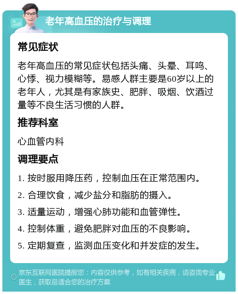 老年高血压的治疗与调理 常见症状 老年高血压的常见症状包括头痛、头晕、耳鸣、心悸、视力模糊等。易感人群主要是60岁以上的老年人，尤其是有家族史、肥胖、吸烟、饮酒过量等不良生活习惯的人群。 推荐科室 心血管内科 调理要点 1. 按时服用降压药，控制血压在正常范围内。 2. 合理饮食，减少盐分和脂肪的摄入。 3. 适量运动，增强心肺功能和血管弹性。 4. 控制体重，避免肥胖对血压的不良影响。 5. 定期复查，监测血压变化和并发症的发生。