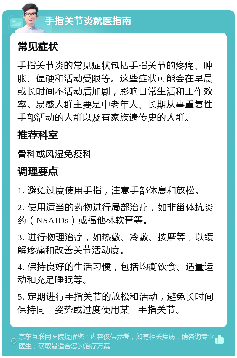 手指关节炎就医指南 常见症状 手指关节炎的常见症状包括手指关节的疼痛、肿胀、僵硬和活动受限等。这些症状可能会在早晨或长时间不活动后加剧，影响日常生活和工作效率。易感人群主要是中老年人、长期从事重复性手部活动的人群以及有家族遗传史的人群。 推荐科室 骨科或风湿免疫科 调理要点 1. 避免过度使用手指，注意手部休息和放松。 2. 使用适当的药物进行局部治疗，如非甾体抗炎药（NSAIDs）或福他林软膏等。 3. 进行物理治疗，如热敷、冷敷、按摩等，以缓解疼痛和改善关节活动度。 4. 保持良好的生活习惯，包括均衡饮食、适量运动和充足睡眠等。 5. 定期进行手指关节的放松和活动，避免长时间保持同一姿势或过度使用某一手指关节。