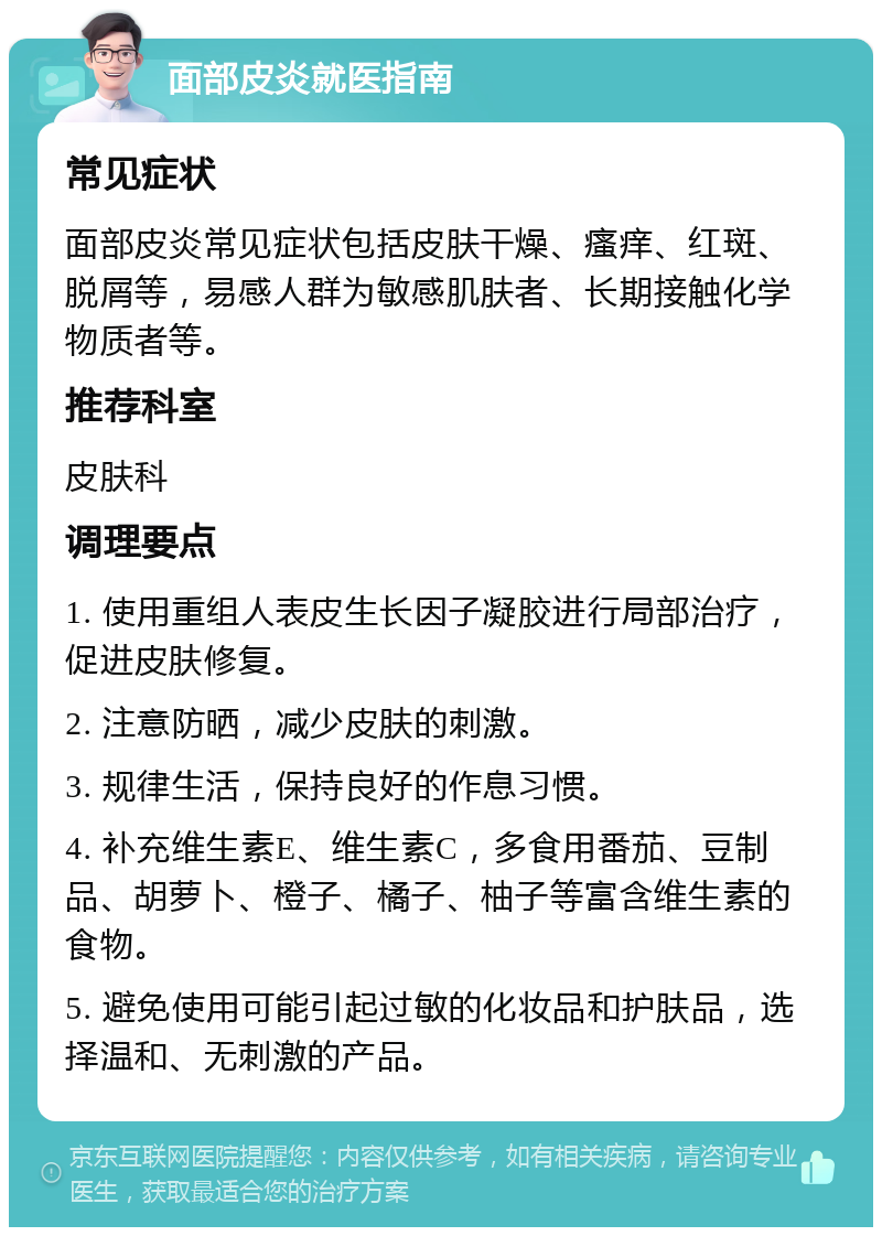 面部皮炎就医指南 常见症状 面部皮炎常见症状包括皮肤干燥、瘙痒、红斑、脱屑等，易感人群为敏感肌肤者、长期接触化学物质者等。 推荐科室 皮肤科 调理要点 1. 使用重组人表皮生长因子凝胶进行局部治疗，促进皮肤修复。 2. 注意防晒，减少皮肤的刺激。 3. 规律生活，保持良好的作息习惯。 4. 补充维生素E、维生素C，多食用番茄、豆制品、胡萝卜、橙子、橘子、柚子等富含维生素的食物。 5. 避免使用可能引起过敏的化妆品和护肤品，选择温和、无刺激的产品。