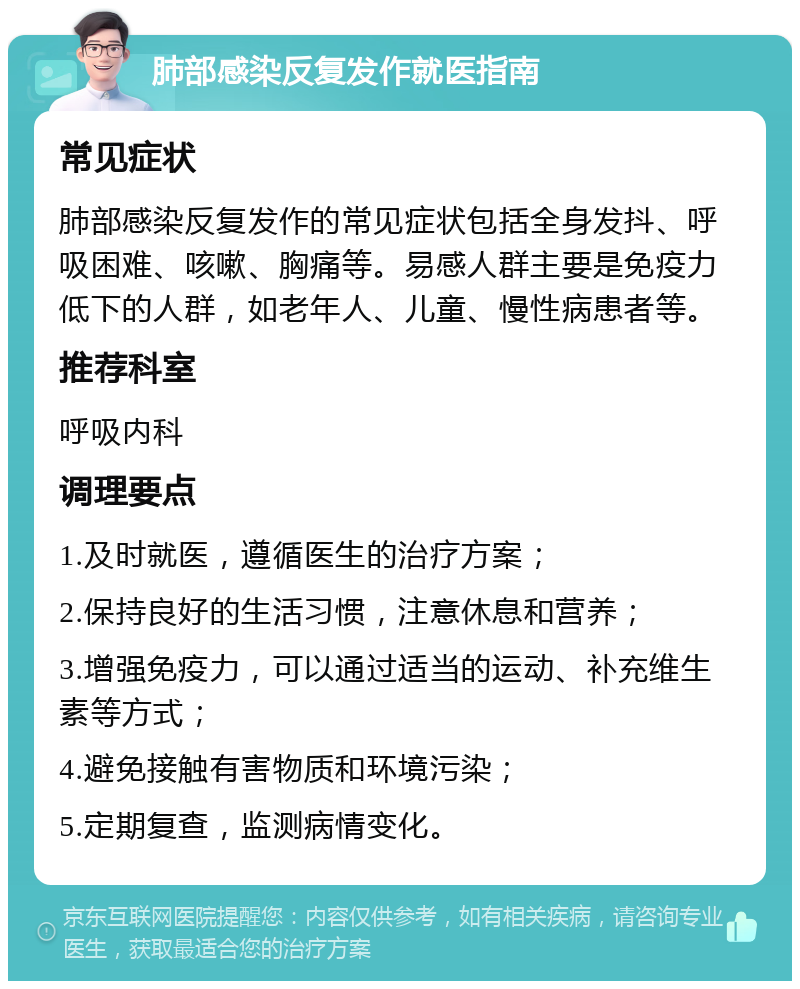 肺部感染反复发作就医指南 常见症状 肺部感染反复发作的常见症状包括全身发抖、呼吸困难、咳嗽、胸痛等。易感人群主要是免疫力低下的人群，如老年人、儿童、慢性病患者等。 推荐科室 呼吸内科 调理要点 1.及时就医，遵循医生的治疗方案； 2.保持良好的生活习惯，注意休息和营养； 3.增强免疫力，可以通过适当的运动、补充维生素等方式； 4.避免接触有害物质和环境污染； 5.定期复查，监测病情变化。