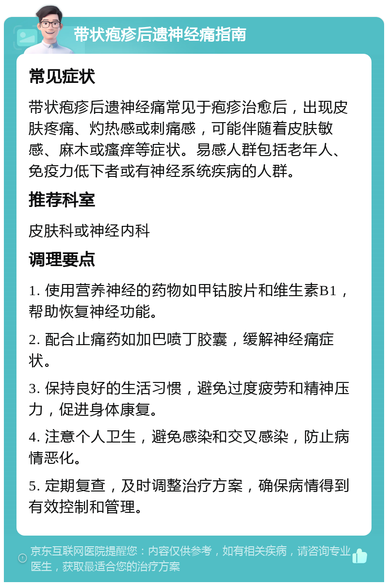 带状疱疹后遗神经痛指南 常见症状 带状疱疹后遗神经痛常见于疱疹治愈后，出现皮肤疼痛、灼热感或刺痛感，可能伴随着皮肤敏感、麻木或瘙痒等症状。易感人群包括老年人、免疫力低下者或有神经系统疾病的人群。 推荐科室 皮肤科或神经内科 调理要点 1. 使用营养神经的药物如甲钴胺片和维生素B1，帮助恢复神经功能。 2. 配合止痛药如加巴喷丁胶囊，缓解神经痛症状。 3. 保持良好的生活习惯，避免过度疲劳和精神压力，促进身体康复。 4. 注意个人卫生，避免感染和交叉感染，防止病情恶化。 5. 定期复查，及时调整治疗方案，确保病情得到有效控制和管理。