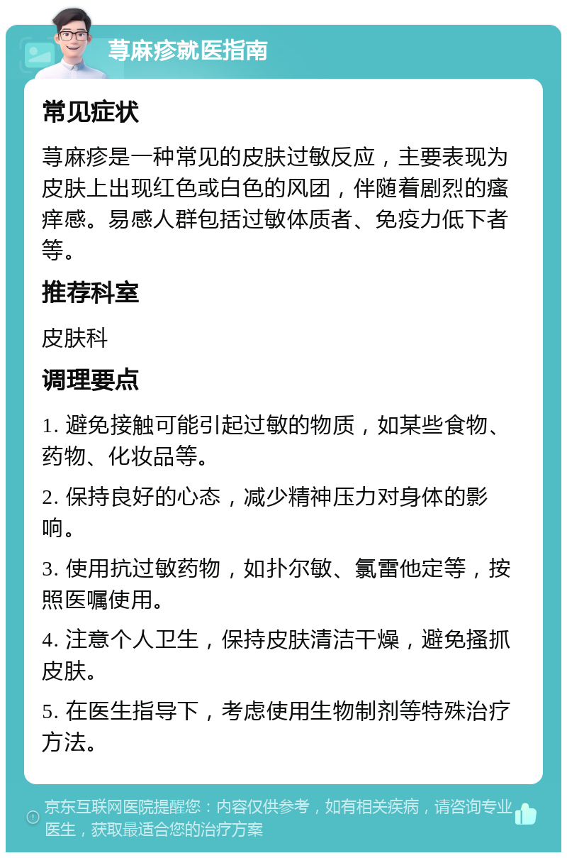 荨麻疹就医指南 常见症状 荨麻疹是一种常见的皮肤过敏反应，主要表现为皮肤上出现红色或白色的风团，伴随着剧烈的瘙痒感。易感人群包括过敏体质者、免疫力低下者等。 推荐科室 皮肤科 调理要点 1. 避免接触可能引起过敏的物质，如某些食物、药物、化妆品等。 2. 保持良好的心态，减少精神压力对身体的影响。 3. 使用抗过敏药物，如扑尔敏、氯雷他定等，按照医嘱使用。 4. 注意个人卫生，保持皮肤清洁干燥，避免搔抓皮肤。 5. 在医生指导下，考虑使用生物制剂等特殊治疗方法。